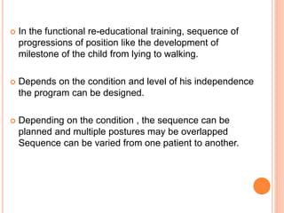  In the functional re-educational training, sequence of
progressions of position like the development of
milestone of the child from lying to walking.
 Depends on the condition and level of his independence
the program can be designed.
 Depending on the condition , the sequence can be
planned and multiple postures may be overlapped
Sequence can be varied from one patient to another.
 