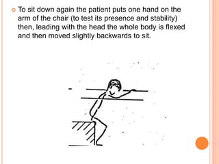  To sit down again the patient puts one hand on the
arm of the chair (to test its presence and stability)
then, leading with the head the whole body is flexed
and then moved slightly backwards to sit.
 