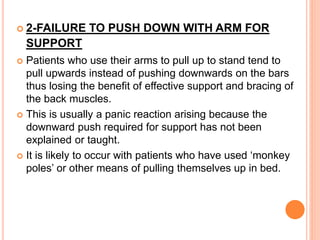  2-FAILURE TO PUSH DOWN WITH ARM FOR
SUPPORT
 Patients who use their arms to pull up to stand tend to
pull upwards instead of pushing downwards on the bars
thus losing the benefit of effective support and bracing of
the back muscles.
 This is usually a panic reaction arising because the
downward push required for support has not been
explained or taught.
 It is likely to occur with patients who have used ‘monkey
poles’ or other means of pulling themselves up in bed.
 