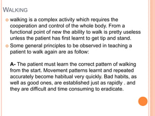 WALKING
 walking is a complex activity which requires the
cooperation and control of the whole body. From a
functional point of new the ability to walk is pretty useless
unless the patient has first learnt to get tip and stand.
 Some general principles to be observed in teaching a
patient to walk again are as follow:
A- The patient must learn the correct pattern of walking
from the start. Movement patterns learnt and repeated
accurately become habitual very quickly. Bad habits, as
well as good ones, are established just as rapidly . and
they are difficult and time consuming to eradicate.
 