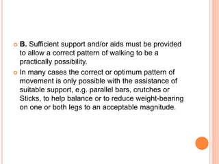  B. Sufficient support and/or aids must be provided
to allow a correct pattern of walking to be a
practically possibility.
 In many cases the correct or optimum pattern of
movement is only possible with the assistance of
suitable support, e.g. parallel bars, crutches or
Sticks, to help balance or to reduce weight-bearing
on one or both legs to an acceptable magnitude.
 