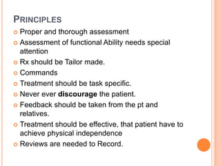 PRINCIPLES
 Proper and thorough assessment
 Assessment of functional Ability needs special
attention
 Rx should be Tailor made.
 Commands
 Treatment should be task specific.
 Never ever discourage the patient.
 Feedback should be taken from the pt and
relatives.
 Treatment should be effective, that patient have to
achieve physical independence
 Reviews are needed to Record.
 