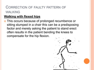 CORRECTION OF FAULTY PATTERN OF
WALKING
Walking with flexed hips
 This occurs because of prolonged recumbence or
sitting slumped in a chair this can be a predisposing
factor and merely asking the patient to stand erect
often results in the patient bending the knees to
compensate for the hip flexion.
 