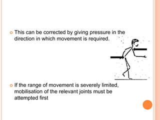 This can be corrected by giving pressure in the
direction in which movement is required.
 If the range of movement is severely limited,
mobilisation of the relevant joints must be
attempted first
 