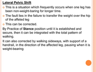 Lateral Pelvic Shift
 This is a situation which frequently occurs when one leg has
been non-weight-baring for longer time.
 The fault lies in the failure to transfer the weight over the hip
of the affeted leg
 This can be corrected.
By Practice of Stance position until it is established and
secure, then it can be integrated with the total pattern of
walking.
It can also corrected by walking sideways, with support of a
handrail, in the direction of the affected leg, pausing when it is
weight-bearing
 