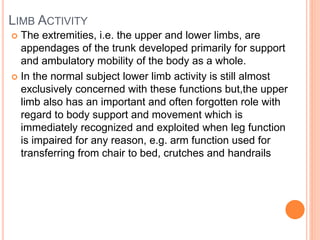 LIMB ACTIVITY
 The extremities, i.e. the upper and lower limbs, are
appendages of the trunk developed primarily for support
and ambulatory mobility of the body as a whole.
 In the normal subject lower limb activity is still almost
exclusively concerned with these functions but,the upper
limb also has an important and often forgotten role with
regard to body support and movement which is
immediately recognized and exploited when leg function
is impaired for any reason, e.g. arm function used for
transferring from chair to bed, crutches and handrails
 