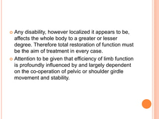  Any disability, however localized it appears to be,
affects the whole body to a greater or lesser
degree. Therefore total restoration of function must
be the aim of treatment in every case.
 Attention to be given that efficiency of limb function
is profoundly influenced by and largely dependent
on the co-operation of pelvic or shoulder girdle
movement and stability.
 