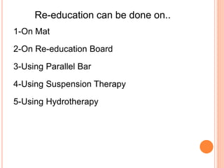 Re-education can be done on..
1-On Mat
2-On Re-education Board
3-Using Parallel Bar
4-Using Suspension Therapy
5-Using Hydrotherapy
 