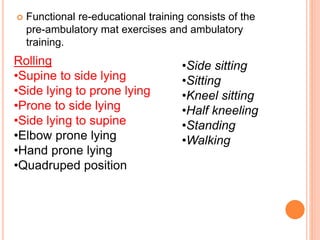  Functional re-educational training consists of the
pre-ambulatory mat exercises and ambulatory
training.
Rolling
•Supine to side lying
•Side lying to prone lying
•Prone to side lying
•Side lying to supine
•Elbow prone lying
•Hand prone lying
•Quadruped position
•Side sitting
•Sitting
•Kneel sitting
•Half kneeling
•Standing
•Walking
 