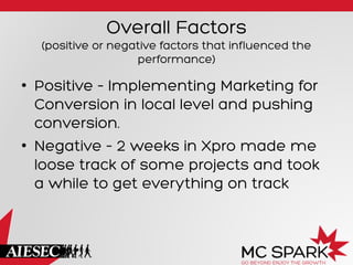 Overall Factors
(positive or negative factors that influenced the
performance)
•  Positive – Implementing Marketing for
Conversion in local level and pushing
conversion.
•  Negative – 2 weeks in Xpro made me
loose track of some projects and took
a while to get everything on track
 