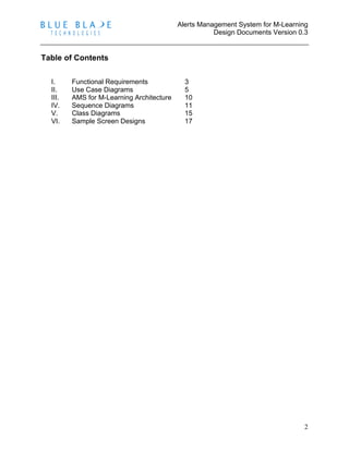 Alerts Management System for M-Learning
Design Documents Version 0.3
2
Table of Contents
I. Functional Requirements 3
II. Use Case Diagrams 5
III. AMS for M-Learning Architecture 10
IV. Sequence Diagrams 11
V. Class Diagrams 15
VI. Sample Screen Designs 17
 