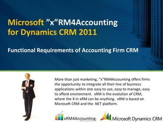 Microsoft ”x”RM4Accounting
for Dynamics CRM 2011
Functional Requirements of Accounting Firm CRM



                More than just marketing, “x”RM4Accounting offers firms
                the opportunity to integrate all their line of business
                applications within one easy to use, easy to manage, easy
                to afford environment. xRM is the evolution of CRM,
                where the X in xRM can be anything. xRM is based on
                Microsoft CRM and the .NET platform.
 