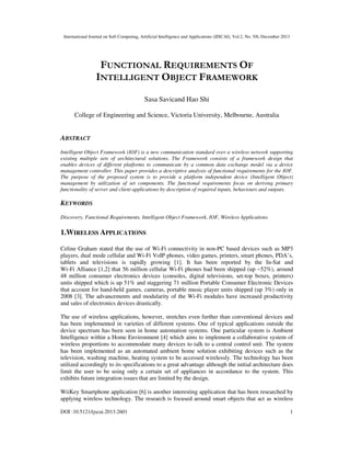 International Journal on Soft Computing, Artificial Intelligence and Applications (IJSCAI), Vol.2, No. 5/6, December 2013

FUNCTIONAL REQUIREMENTS OF
INTELLIGENT OBJECT FRAMEWORK
Sasa Savicand Hao Shi
College of Engineering and Science, Victoria University, Melbourne, Australia

ABSTRACT
Intelligent Object Framework (IOF) is a new communication standard over a wireless network supporting
existing multiple sets of architectural solutions. The Framework consists of a framework design that
enables devices of different platforms to communicate by a common data exchange model via a device
management controller. This paper provides a descriptive analysis of functional requirements for the IOF.
The purpose of the proposed system is to provide a platform independent device (Intelligent Object)
management by utilization of set components. The functional requirements focus on deriving primary
functionality of server and client applications by description of required inputs, behaviours and outputs.

KEYWORDS
Discovery, Functional Requirements, Intelligent Object Framework, IOF, Wireless Applications

1.WIRELESS APPLICATIONS
Celine Graham stated that the use of Wi-Fi connectivity in non-PC based devices such as MP3
players, dual mode cellular and Wi-Fi VoIP phones, video games, printers, smart phones, PDA’s,
tablets and televisions is rapidly growing [1]. It has been reported by the In-Sat and
Wi-Fi Alliance [1,2] that 56 million cellular Wi-Fi phones had been shipped (up ~52%), around
48 million consumer electronics devices (consoles, digital televisions, set-top boxes, printers)
units shipped which is up 51% and staggering 71 million Portable Consumer Electronic Devices
that account for hand-held games, cameras, portable music player units shipped (up 3%) only in
2008 [3]. The advancements and modularity of the Wi-Fi modules have increased productivity
and sales of electronics devices drastically.
The use of wireless applications, however, stretches even further than conventional devices and
has been implemented in varieties of different systems. One of typical applications outside the
device spectrum has been seen in home automation systems. One particular system is Ambient
Intelligence within a Home Environment [4] which aims to implement a collaborative system of
wireless proportions to accommodate many devices to talk to a central control unit. The system
has been implemented as an automated ambient home solution exhibiting devices such as the
television, washing machine, heating system to be accessed wirelessly. The technology has been
utilized accordingly to its specifications to a great advantage although the initial architecture does
limit the user to be using only a certain set of appliances in accordance to the system. This
exhibits future integration issues that are limited by the design.
WiiKey Smartphone application [6] is another interesting application that has been researched by
applying wireless technology. The research is focused around smart objects that act as wireless
DOI :10.5121/ijscai.2013.2601

1

 