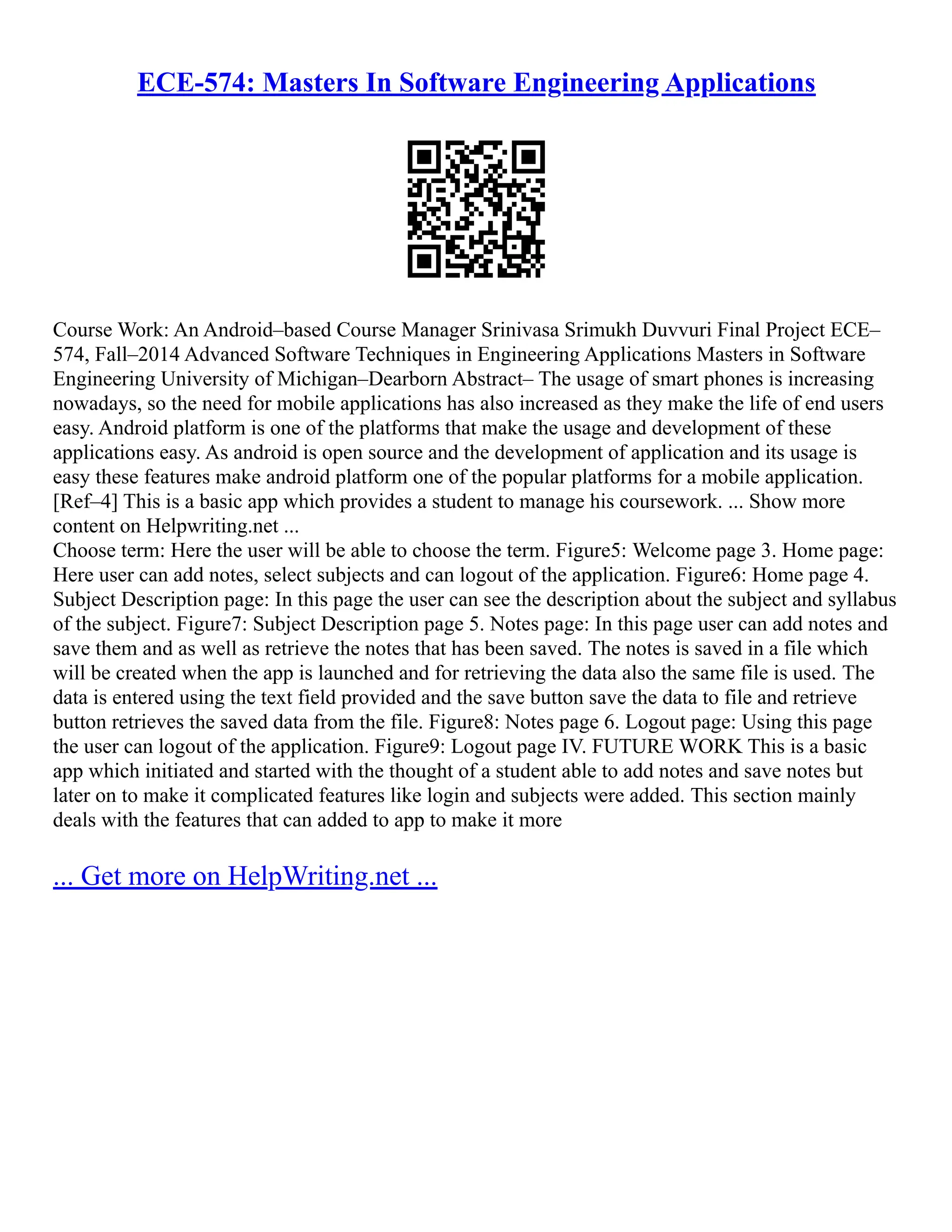 ECE-574: Masters In Software Engineering Applications
Course Work: An Android–based Course Manager Srinivasa Srimukh Duvvuri Final Project ECE–
574, Fall–2014 Advanced Software Techniques in Engineering Applications Masters in Software
Engineering University of Michigan–Dearborn Abstract– The usage of smart phones is increasing
nowadays, so the need for mobile applications has also increased as they make the life of end users
easy. Android platform is one of the platforms that make the usage and development of these
applications easy. As android is open source and the development of application and its usage is
easy these features make android platform one of the popular platforms for a mobile application.
[Ref–4] This is a basic app which provides a student to manage his coursework. ... Show more
content on Helpwriting.net ...
Choose term: Here the user will be able to choose the term. Figure5: Welcome page 3. Home page:
Here user can add notes, select subjects and can logout of the application. Figure6: Home page 4.
Subject Description page: In this page the user can see the description about the subject and syllabus
of the subject. Figure7: Subject Description page 5. Notes page: In this page user can add notes and
save them and as well as retrieve the notes that has been saved. The notes is saved in a file which
will be created when the app is launched and for retrieving the data also the same file is used. The
data is entered using the text field provided and the save button save the data to file and retrieve
button retrieves the saved data from the file. Figure8: Notes page 6. Logout page: Using this page
the user can logout of the application. Figure9: Logout page IV. FUTURE WORK This is a basic
app which initiated and started with the thought of a student able to add notes and save notes but
later on to make it complicated features like login and subjects were added. This section mainly
deals with the features that can added to app to make it more
... Get more on HelpWriting.net ...
 