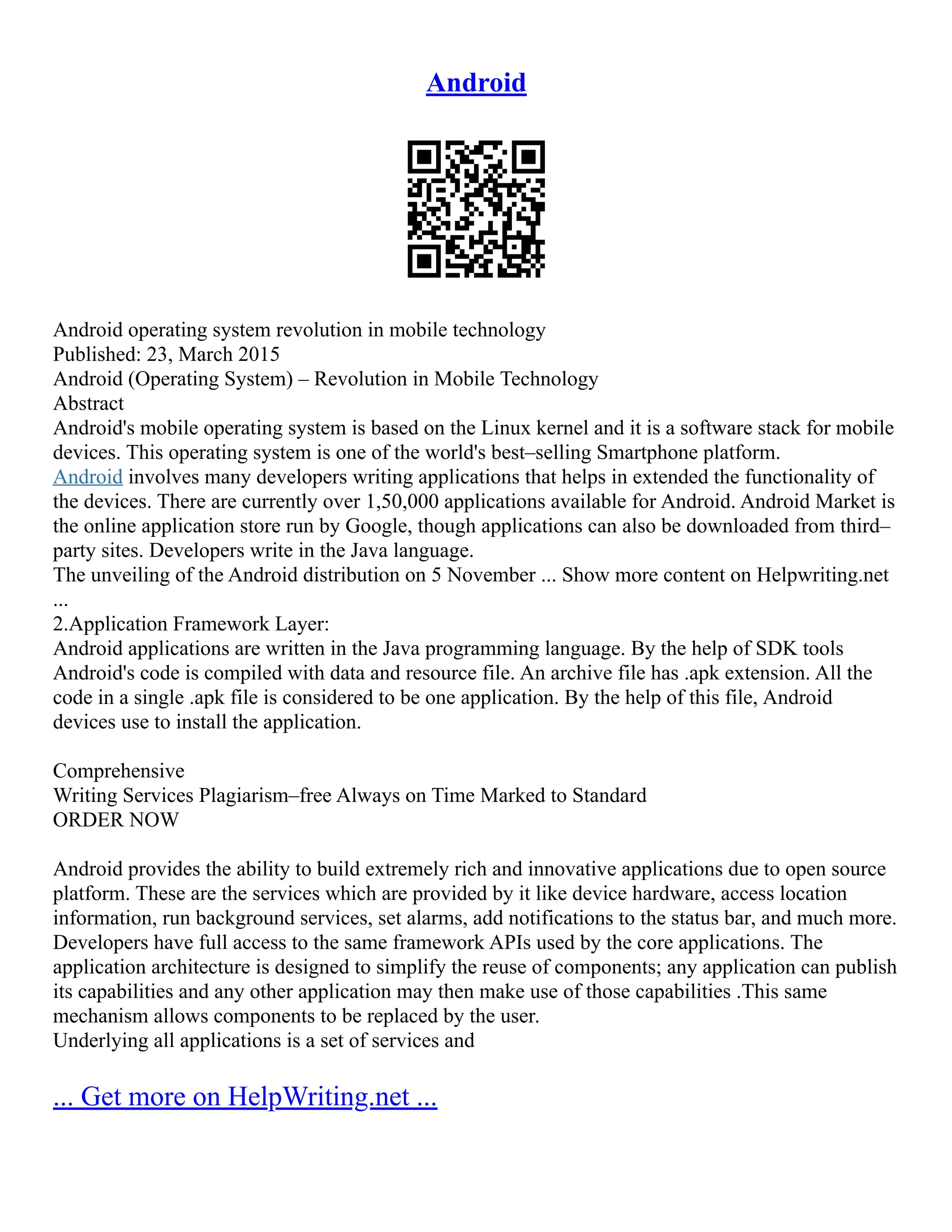 Android
Android operating system revolution in mobile technology
Published: 23, March 2015
Android (Operating System) – Revolution in Mobile Technology
Abstract
Android's mobile operating system is based on the Linux kernel and it is a software stack for mobile
devices. This operating system is one of the world's best–selling Smartphone platform.
Android involves many developers writing applications that helps in extended the functionality of
the devices. There are currently over 1,50,000 applications available for Android. Android Market is
the online application store run by Google, though applications can also be downloaded from third–
party sites. Developers write in the Java language.
The unveiling of the Android distribution on 5 November ... Show more content on Helpwriting.net
...
2.Application Framework Layer:
Android applications are written in the Java programming language. By the help of SDK tools
Android's code is compiled with data and resource file. An archive file has .apk extension. All the
code in a single .apk file is considered to be one application. By the help of this file, Android
devices use to install the application.
Comprehensive
Writing Services Plagiarism–free Always on Time Marked to Standard
ORDER NOW
Android provides the ability to build extremely rich and innovative applications due to open source
platform. These are the services which are provided by it like device hardware, access location
information, run background services, set alarms, add notifications to the status bar, and much more.
Developers have full access to the same framework APIs used by the core applications. The
application architecture is designed to simplify the reuse of components; any application can publish
its capabilities and any other application may then make use of those capabilities .This same
mechanism allows components to be replaced by the user.
Underlying all applications is a set of services and
... Get more on HelpWriting.net ...
 
