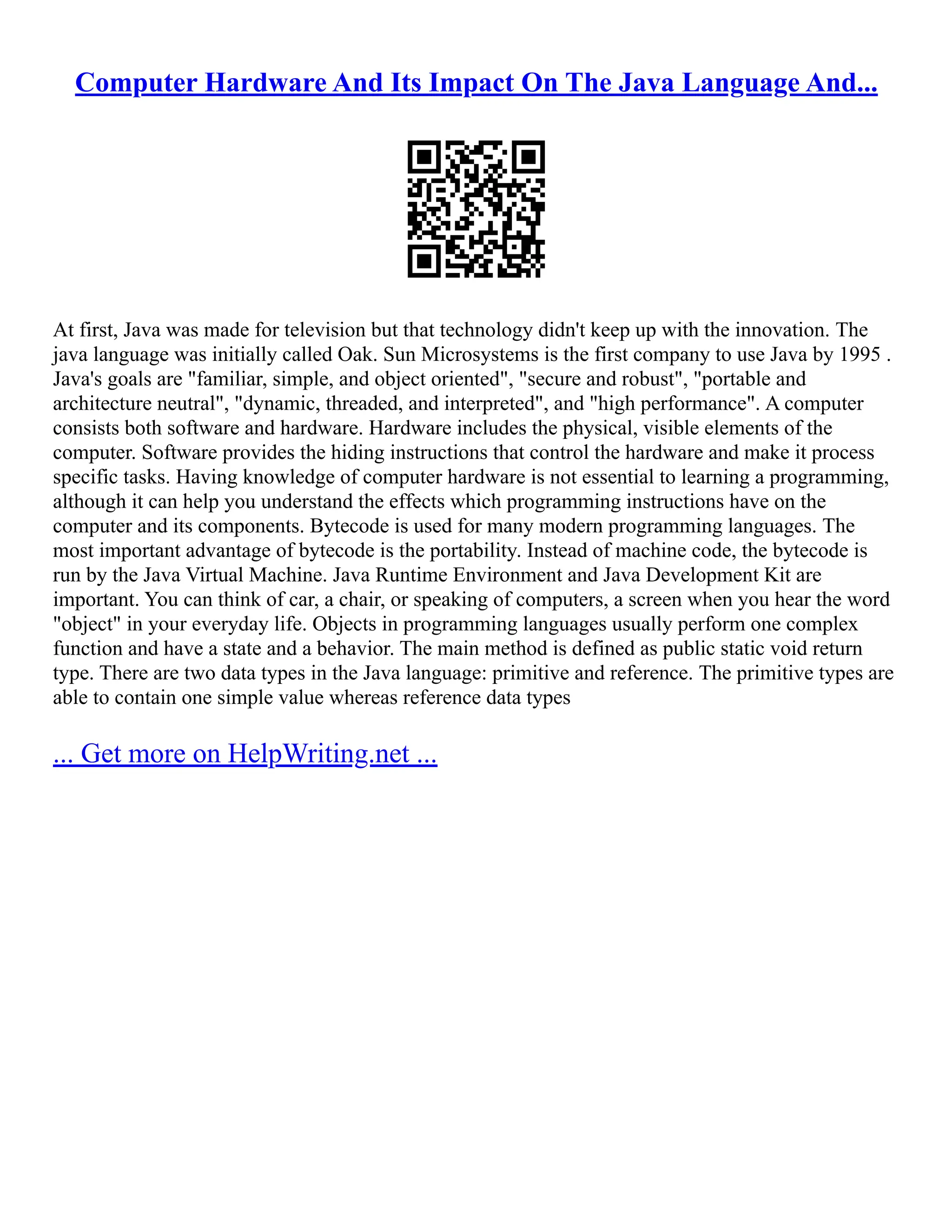 Computer Hardware And Its Impact On The Java Language And...
At first, Java was made for television but that technology didn't keep up with the innovation. The
java language was initially called Oak. Sun Microsystems is the first company to use Java by 1995 .
Java's goals are "familiar, simple, and object oriented", "secure and robust", "portable and
architecture neutral", "dynamic, threaded, and interpreted", and "high performance". A computer
consists both software and hardware. Hardware includes the physical, visible elements of the
computer. Software provides the hiding instructions that control the hardware and make it process
specific tasks. Having knowledge of computer hardware is not essential to learning a programming,
although it can help you understand the effects which programming instructions have on the
computer and its components. Bytecode is used for many modern programming languages. The
most important advantage of bytecode is the portability. Instead of machine code, the bytecode is
run by the Java Virtual Machine. Java Runtime Environment and Java Development Kit are
important. You can think of car, a chair, or speaking of computers, a screen when you hear the word
"object" in your everyday life. Objects in programming languages usually perform one complex
function and have a state and a behavior. The main method is defined as public static void return
type. There are two data types in the Java language: primitive and reference. The primitive types are
able to contain one simple value whereas reference data types
... Get more on HelpWriting.net ...
 