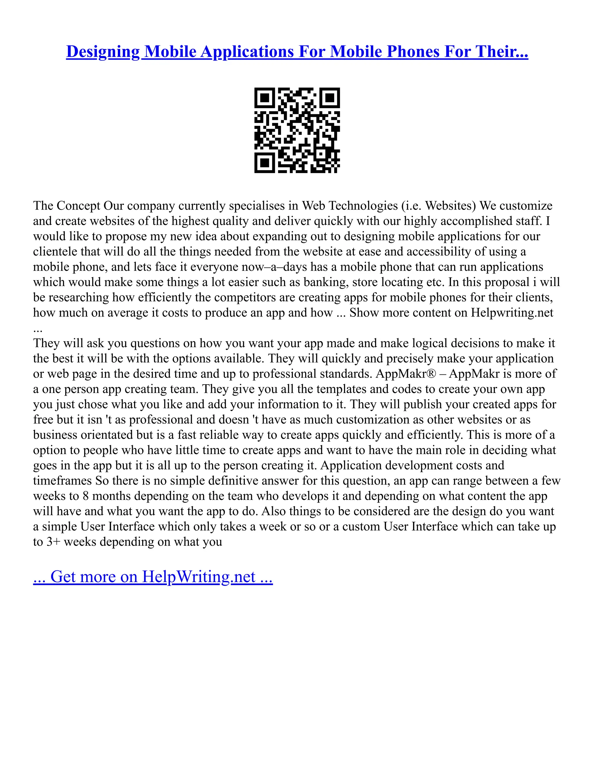 Designing Mobile Applications For Mobile Phones For Their...
The Concept Our company currently specialises in Web Technologies (i.e. Websites) We customize
and create websites of the highest quality and deliver quickly with our highly accomplished staff. I
would like to propose my new idea about expanding out to designing mobile applications for our
clientele that will do all the things needed from the website at ease and accessibility of using a
mobile phone, and lets face it everyone now–a–days has a mobile phone that can run applications
which would make some things a lot easier such as banking, store locating etc. In this proposal i will
be researching how efficiently the competitors are creating apps for mobile phones for their clients,
how much on average it costs to produce an app and how ... Show more content on Helpwriting.net
...
They will ask you questions on how you want your app made and make logical decisions to make it
the best it will be with the options available. They will quickly and precisely make your application
or web page in the desired time and up to professional standards. AppMakr® – AppMakr is more of
a one person app creating team. They give you all the templates and codes to create your own app
you just chose what you like and add your information to it. They will publish your created apps for
free but it isn 't as professional and doesn 't have as much customization as other websites or as
business orientated but is a fast reliable way to create apps quickly and efficiently. This is more of a
option to people who have little time to create apps and want to have the main role in deciding what
goes in the app but it is all up to the person creating it. Application development costs and
timeframes So there is no simple definitive answer for this question, an app can range between a few
weeks to 8 months depending on the team who develops it and depending on what content the app
will have and what you want the app to do. Also things to be considered are the design do you want
a simple User Interface which only takes a week or so or a custom User Interface which can take up
to 3+ weeks depending on what you
... Get more on HelpWriting.net ...
 
