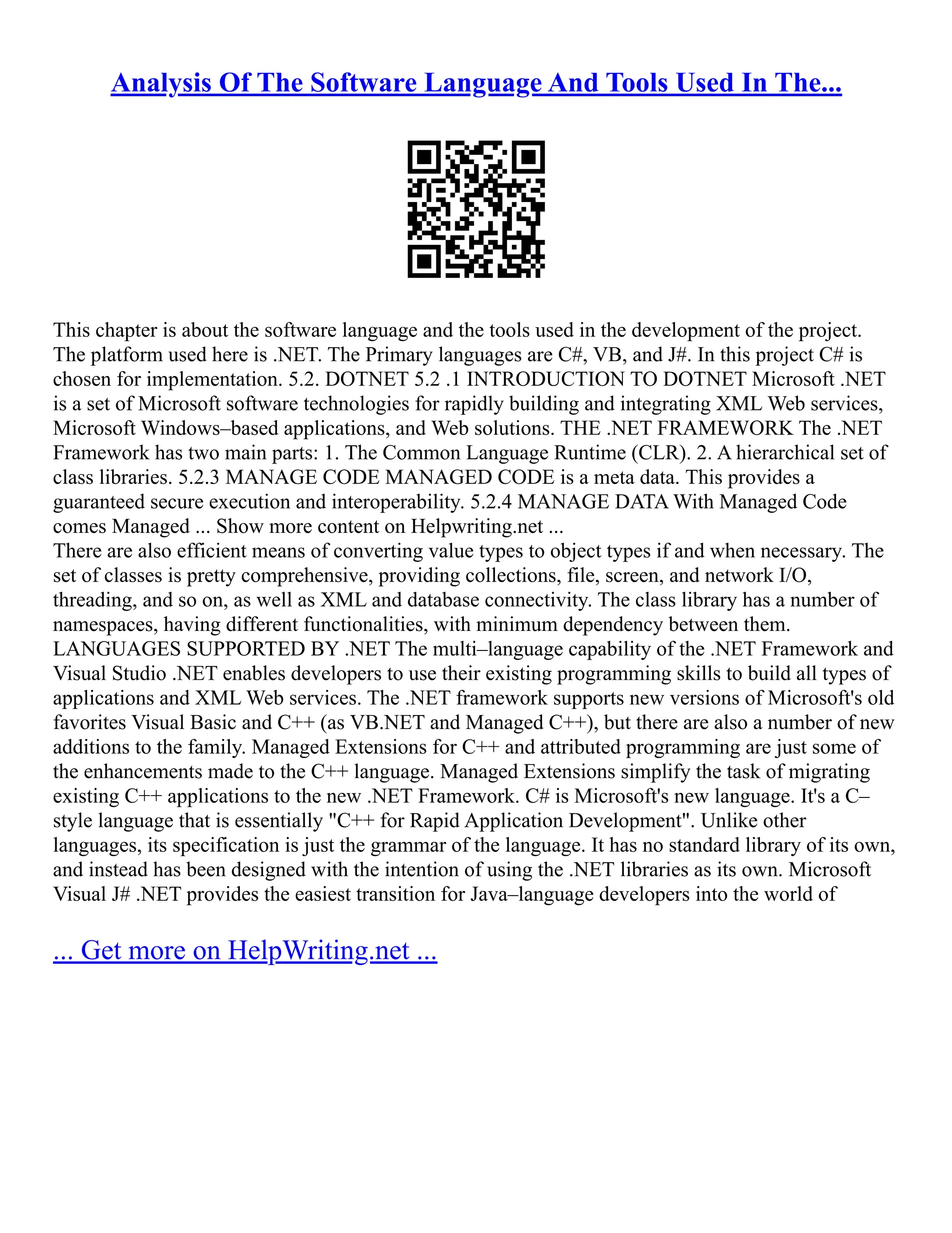 Analysis Of The Software Language And Tools Used In The...
This chapter is about the software language and the tools used in the development of the project.
The platform used here is .NET. The Primary languages are C#, VB, and J#. In this project C# is
chosen for implementation. 5.2. DOTNET 5.2 .1 INTRODUCTION TO DOTNET Microsoft .NET
is a set of Microsoft software technologies for rapidly building and integrating XML Web services,
Microsoft Windows–based applications, and Web solutions. THE .NET FRAMEWORK The .NET
Framework has two main parts: 1. The Common Language Runtime (CLR). 2. A hierarchical set of
class libraries. 5.2.3 MANAGE CODE MANAGED CODE is a meta data. This provides a
guaranteed secure execution and interoperability. 5.2.4 MANAGE DATA With Managed Code
comes Managed ... Show more content on Helpwriting.net ...
There are also efficient means of converting value types to object types if and when necessary. The
set of classes is pretty comprehensive, providing collections, file, screen, and network I/O,
threading, and so on, as well as XML and database connectivity. The class library has a number of
namespaces, having different functionalities, with minimum dependency between them.
LANGUAGES SUPPORTED BY .NET The multi–language capability of the .NET Framework and
Visual Studio .NET enables developers to use their existing programming skills to build all types of
applications and XML Web services. The .NET framework supports new versions of Microsoft's old
favorites Visual Basic and C++ (as VB.NET and Managed C++), but there are also a number of new
additions to the family. Managed Extensions for C++ and attributed programming are just some of
the enhancements made to the C++ language. Managed Extensions simplify the task of migrating
existing C++ applications to the new .NET Framework. C# is Microsoft's new language. It's a C–
style language that is essentially "C++ for Rapid Application Development". Unlike other
languages, its specification is just the grammar of the language. It has no standard library of its own,
and instead has been designed with the intention of using the .NET libraries as its own. Microsoft
Visual J# .NET provides the easiest transition for Java–language developers into the world of
... Get more on HelpWriting.net ...
 