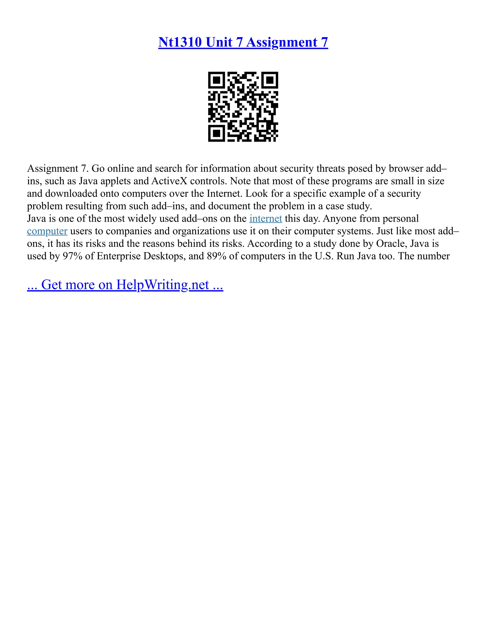 Nt1310 Unit 7 Assignment 7
Assignment 7. Go online and search for information about security threats posed by browser add–
ins, such as Java applets and ActiveX controls. Note that most of these programs are small in size
and downloaded onto computers over the Internet. Look for a specific example of a security
problem resulting from such add–ins, and document the problem in a case study.
Java is one of the most widely used add–ons on the internet this day. Anyone from personal
computer users to companies and organizations use it on their computer systems. Just like most add–
ons, it has its risks and the reasons behind its risks. According to a study done by Oracle, Java is
used by 97% of Enterprise Desktops, and 89% of computers in the U.S. Run Java too. The number
... Get more on HelpWriting.net ...
 