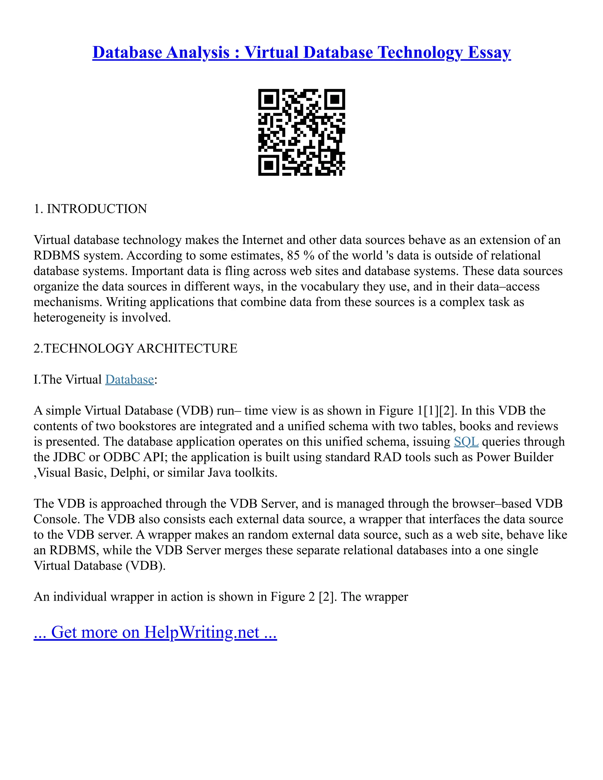 Database Analysis : Virtual Database Technology Essay
1. INTRODUCTION
Virtual database technology makes the Internet and other data sources behave as an extension of an
RDBMS system. According to some estimates, 85 % of the world 's data is outside of relational
database systems. Important data is fling across web sites and database systems. These data sources
organize the data sources in different ways, in the vocabulary they use, and in their data–access
mechanisms. Writing applications that combine data from these sources is a complex task as
heterogeneity is involved.
2.TECHNOLOGY ARCHITECTURE
I.The Virtual Database:
A simple Virtual Database (VDB) run– time view is as shown in Figure 1[1][2]. In this VDB the
contents of two bookstores are integrated and a unified schema with two tables, books and reviews
is presented. The database application operates on this unified schema, issuing SQL queries through
the JDBC or ODBC API; the application is built using standard RAD tools such as Power Builder
,Visual Basic, Delphi, or similar Java toolkits.
The VDB is approached through the VDB Server, and is managed through the browser–based VDB
Console. The VDB also consists each external data source, a wrapper that interfaces the data source
to the VDB server. A wrapper makes an random external data source, such as a web site, behave like
an RDBMS, while the VDB Server merges these separate relational databases into a one single
Virtual Database (VDB).
An individual wrapper in action is shown in Figure 2 [2]. The wrapper
... Get more on HelpWriting.net ...
 