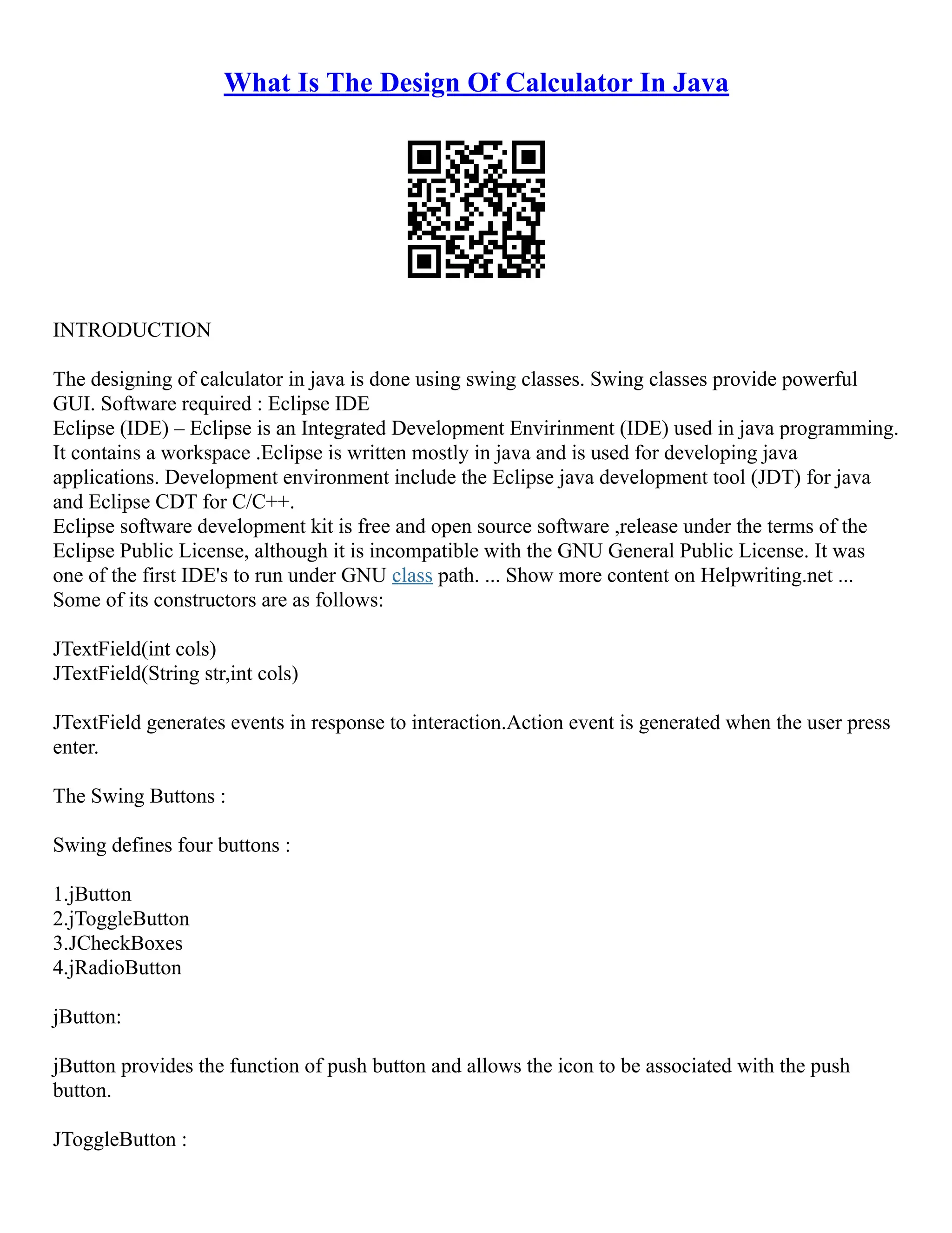 What Is The Design Of Calculator In Java
INTRODUCTION
The designing of calculator in java is done using swing classes. Swing classes provide powerful
GUI. Software required : Eclipse IDE
Eclipse (IDE) – Eclipse is an Integrated Development Envirinment (IDE) used in java programming.
It contains a workspace .Eclipse is written mostly in java and is used for developing java
applications. Development environment include the Eclipse java development tool (JDT) for java
and Eclipse CDT for C/C++.
Eclipse software development kit is free and open source software ,release under the terms of the
Eclipse Public License, although it is incompatible with the GNU General Public License. It was
one of the first IDE's to run under GNU class path. ... Show more content on Helpwriting.net ...
Some of its constructors are as follows:
JTextField(int cols)
JTextField(String str,int cols)
JTextField generates events in response to interaction.Action event is generated when the user press
enter.
The Swing Buttons :
Swing defines four buttons :
1.jButton
2.jToggleButton
3.JCheckBoxes
4.jRadioButton
jButton:
jButton provides the function of push button and allows the icon to be associated with the push
button.
JToggleButton :
 