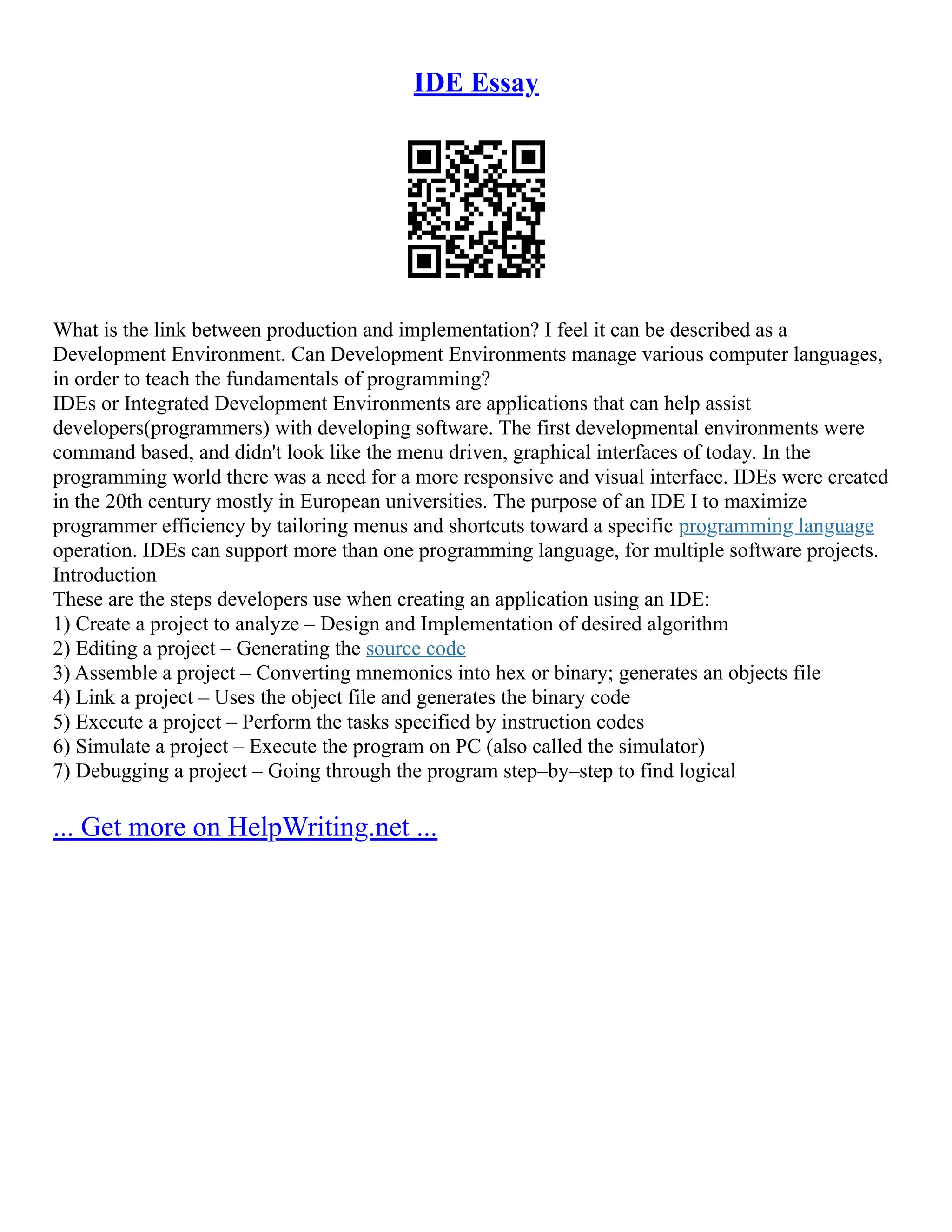 IDE Essay
What is the link between production and implementation? I feel it can be described as a
Development Environment. Can Development Environments manage various computer languages,
in order to teach the fundamentals of programming?
IDEs or Integrated Development Environments are applications that can help assist
developers(programmers) with developing software. The first developmental environments were
command based, and didn't look like the menu driven, graphical interfaces of today. In the
programming world there was a need for a more responsive and visual interface. IDEs were created
in the 20th century mostly in European universities. The purpose of an IDE I to maximize
programmer efficiency by tailoring menus and shortcuts toward a specific programming language
operation. IDEs can support more than one programming language, for multiple software projects.
Introduction
These are the steps developers use when creating an application using an IDE:
1) Create a project to analyze – Design and Implementation of desired algorithm
2) Editing a project – Generating the source code
3) Assemble a project – Converting mnemonics into hex or binary; generates an objects file
4) Link a project – Uses the object file and generates the binary code
5) Execute a project – Perform the tasks specified by instruction codes
6) Simulate a project – Execute the program on PC (also called the simulator)
7) Debugging a project – Going through the program step–by–step to find logical
... Get more on HelpWriting.net ...
 