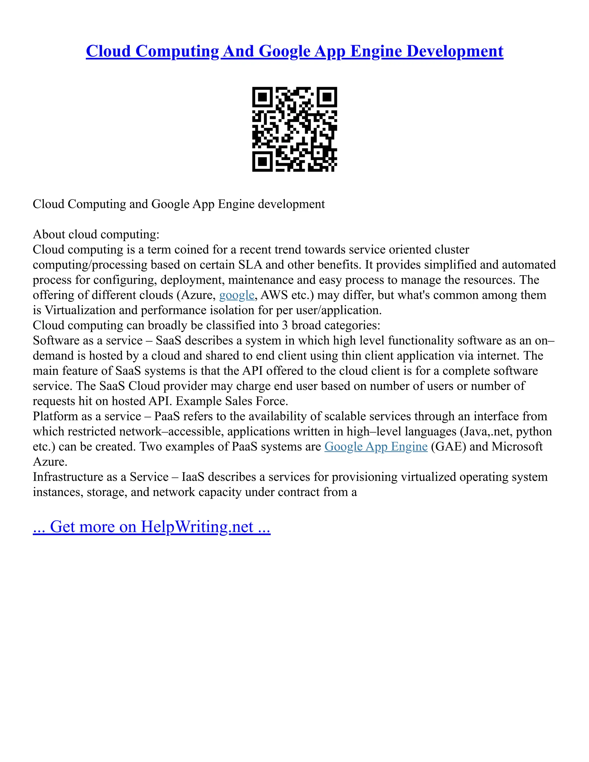Cloud Computing And Google App Engine Development
Cloud Computing and Google App Engine development
About cloud computing:
Cloud computing is a term coined for a recent trend towards service oriented cluster
computing/processing based on certain SLA and other benefits. It provides simplified and automated
process for configuring, deployment, maintenance and easy process to manage the resources. The
offering of different clouds (Azure, google, AWS etc.) may differ, but what's common among them
is Virtualization and performance isolation for per user/application.
Cloud computing can broadly be classified into 3 broad categories:
Software as a service – SaaS describes a system in which high level functionality software as an on–
demand is hosted by a cloud and shared to end client using thin client application via internet. The
main feature of SaaS systems is that the API offered to the cloud client is for a complete software
service. The SaaS Cloud provider may charge end user based on number of users or number of
requests hit on hosted API. Example Sales Force.
Platform as a service – PaaS refers to the availability of scalable services through an interface from
which restricted network–accessible, applications written in high–level languages (Java,.net, python
etc.) can be created. Two examples of PaaS systems are Google App Engine (GAE) and Microsoft
Azure.
Infrastructure as a Service – IaaS describes a services for provisioning virtualized operating system
instances, storage, and network capacity under contract from a
... Get more on HelpWriting.net ...
 