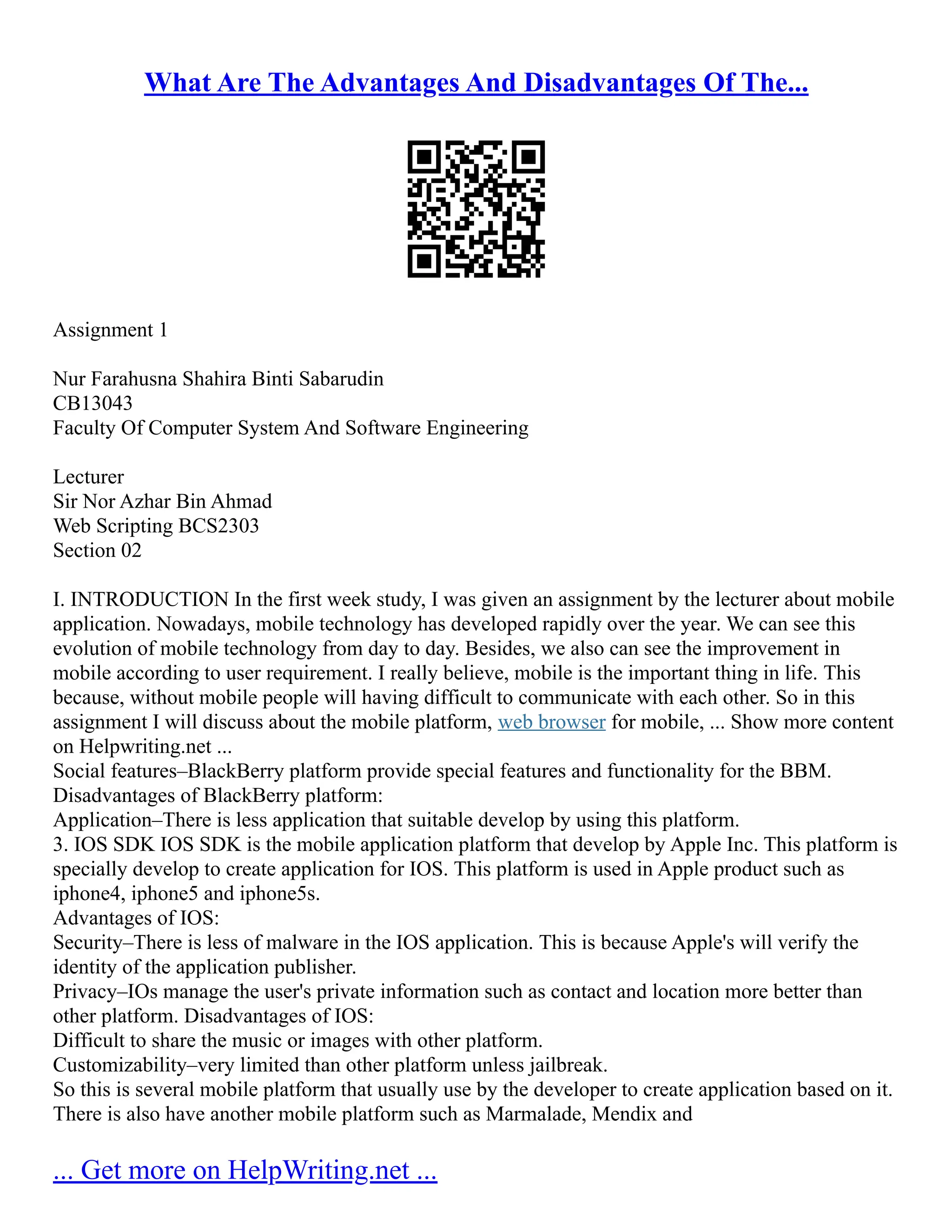 What Are The Advantages And Disadvantages Of The...
Assignment 1
Nur Farahusna Shahira Binti Sabarudin
CB13043
Faculty Of Computer System And Software Engineering
Lecturer
Sir Nor Azhar Bin Ahmad
Web Scripting BCS2303
Section 02
I. INTRODUCTION In the first week study, I was given an assignment by the lecturer about mobile
application. Nowadays, mobile technology has developed rapidly over the year. We can see this
evolution of mobile technology from day to day. Besides, we also can see the improvement in
mobile according to user requirement. I really believe, mobile is the important thing in life. This
because, without mobile people will having difficult to communicate with each other. So in this
assignment I will discuss about the mobile platform, web browser for mobile, ... Show more content
on Helpwriting.net ...
Social features–BlackBerry platform provide special features and functionality for the BBM.
Disadvantages of BlackBerry platform:
Application–There is less application that suitable develop by using this platform.
3. IOS SDK IOS SDK is the mobile application platform that develop by Apple Inc. This platform is
specially develop to create application for IOS. This platform is used in Apple product such as
iphone4, iphone5 and iphone5s.
Advantages of IOS:
Security–There is less of malware in the IOS application. This is because Apple's will verify the
identity of the application publisher.
Privacy–IOs manage the user's private information such as contact and location more better than
other platform. Disadvantages of IOS:
Difficult to share the music or images with other platform.
Customizability–very limited than other platform unless jailbreak.
So this is several mobile platform that usually use by the developer to create application based on it.
There is also have another mobile platform such as Marmalade, Mendix and
... Get more on HelpWriting.net ...
 