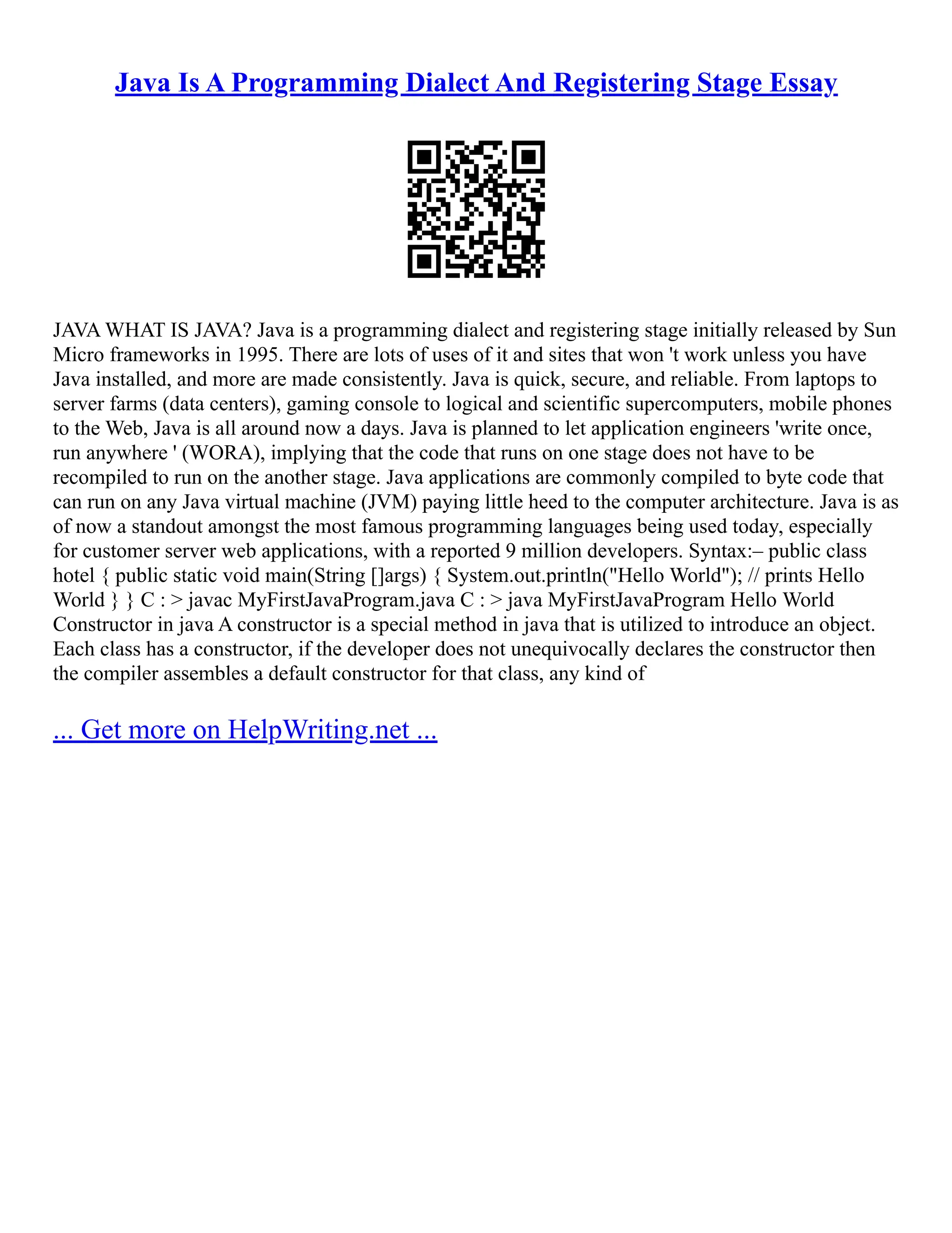 Java Is A Programming Dialect And Registering Stage Essay
JAVA WHAT IS JAVA? Java is a programming dialect and registering stage initially released by Sun
Micro frameworks in 1995. There are lots of uses of it and sites that won 't work unless you have
Java installed, and more are made consistently. Java is quick, secure, and reliable. From laptops to
server farms (data centers), gaming console to logical and scientific supercomputers, mobile phones
to the Web, Java is all around now a days. Java is planned to let application engineers 'write once,
run anywhere ' (WORA), implying that the code that runs on one stage does not have to be
recompiled to run on the another stage. Java applications are commonly compiled to byte code that
can run on any Java virtual machine (JVM) paying little heed to the computer architecture. Java is as
of now a standout amongst the most famous programming languages being used today, especially
for customer server web applications, with a reported 9 million developers. Syntax:– public class
hotel { public static void main(String []args) { System.out.println("Hello World"); // prints Hello
World } } C : > javac MyFirstJavaProgram.java C : > java MyFirstJavaProgram Hello World
Constructor in java A constructor is a special method in java that is utilized to introduce an object.
Each class has a constructor, if the developer does not unequivocally declares the constructor then
the compiler assembles a default constructor for that class, any kind of
... Get more on HelpWriting.net ...
 