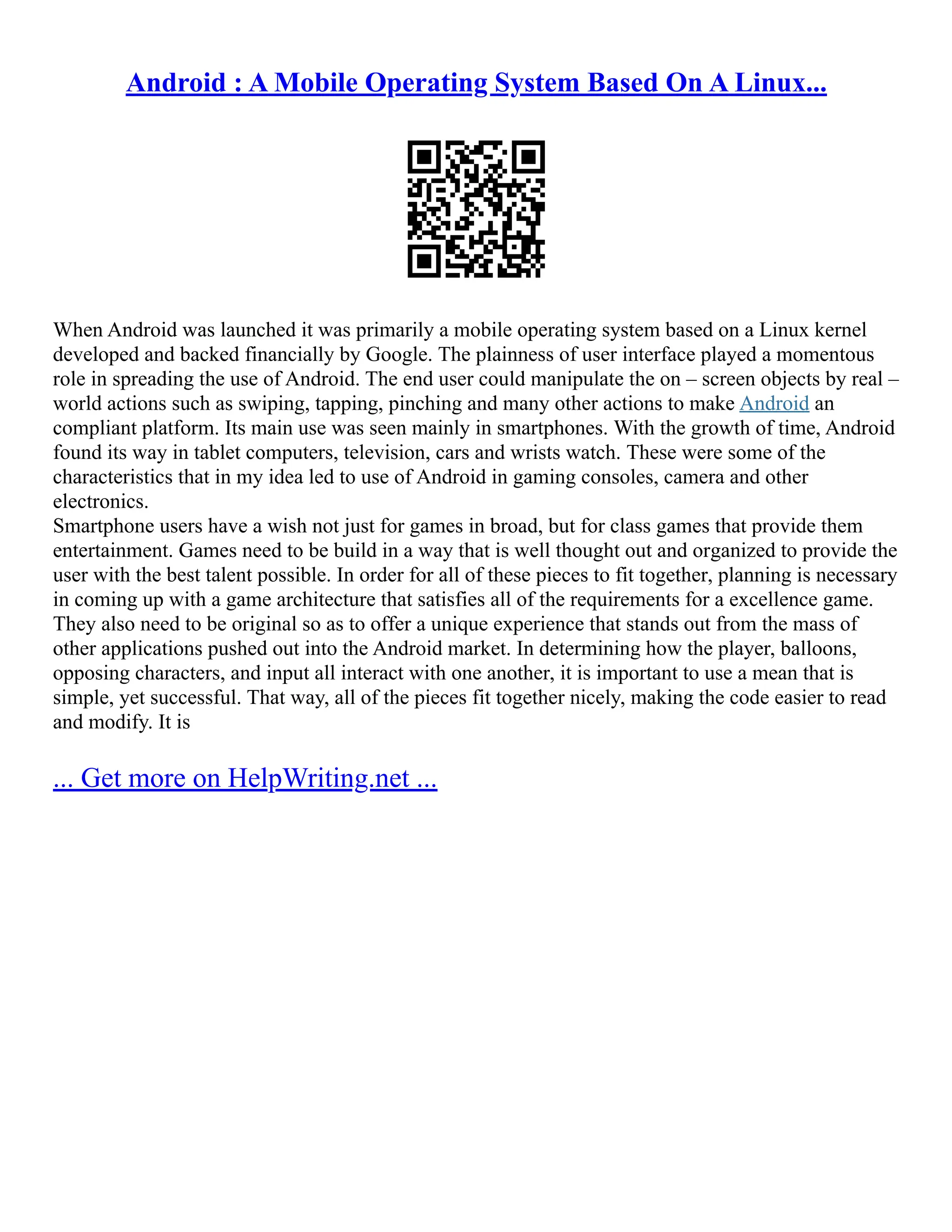 Android : A Mobile Operating System Based On A Linux...
When Android was launched it was primarily a mobile operating system based on a Linux kernel
developed and backed financially by Google. The plainness of user interface played a momentous
role in spreading the use of Android. The end user could manipulate the on – screen objects by real –
world actions such as swiping, tapping, pinching and many other actions to make Android an
compliant platform. Its main use was seen mainly in smartphones. With the growth of time, Android
found its way in tablet computers, television, cars and wrists watch. These were some of the
characteristics that in my idea led to use of Android in gaming consoles, camera and other
electronics.
Smartphone users have a wish not just for games in broad, but for class games that provide them
entertainment. Games need to be build in a way that is well thought out and organized to provide the
user with the best talent possible. In order for all of these pieces to fit together, planning is necessary
in coming up with a game architecture that satisfies all of the requirements for a excellence game.
They also need to be original so as to offer a unique experience that stands out from the mass of
other applications pushed out into the Android market. In determining how the player, balloons,
opposing characters, and input all interact with one another, it is important to use a mean that is
simple, yet successful. That way, all of the pieces fit together nicely, making the code easier to read
and modify. It is
... Get more on HelpWriting.net ...
 