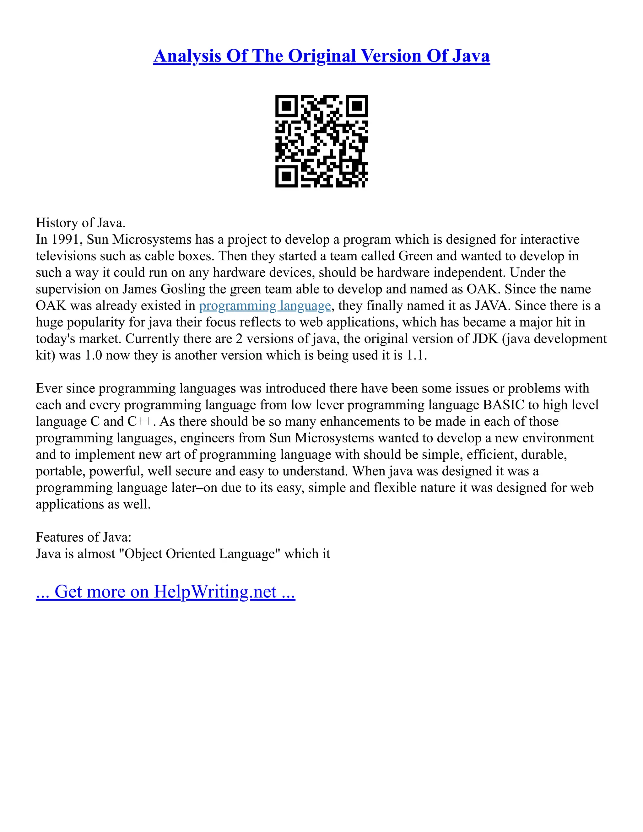 Analysis Of The Original Version Of Java
History of Java.
In 1991, Sun Microsystems has a project to develop a program which is designed for interactive
televisions such as cable boxes. Then they started a team called Green and wanted to develop in
such a way it could run on any hardware devices, should be hardware independent. Under the
supervision on James Gosling the green team able to develop and named as OAK. Since the name
OAK was already existed in programming language, they finally named it as JAVA. Since there is a
huge popularity for java their focus reflects to web applications, which has became a major hit in
today's market. Currently there are 2 versions of java, the original version of JDK (java development
kit) was 1.0 now they is another version which is being used it is 1.1.
Ever since programming languages was introduced there have been some issues or problems with
each and every programming language from low lever programming language BASIC to high level
language C and C++. As there should be so many enhancements to be made in each of those
programming languages, engineers from Sun Microsystems wanted to develop a new environment
and to implement new art of programming language with should be simple, efficient, durable,
portable, powerful, well secure and easy to understand. When java was designed it was a
programming language later–on due to its easy, simple and flexible nature it was designed for web
applications as well.
Features of Java:
Java is almost "Object Oriented Language" which it
... Get more on HelpWriting.net ...
 