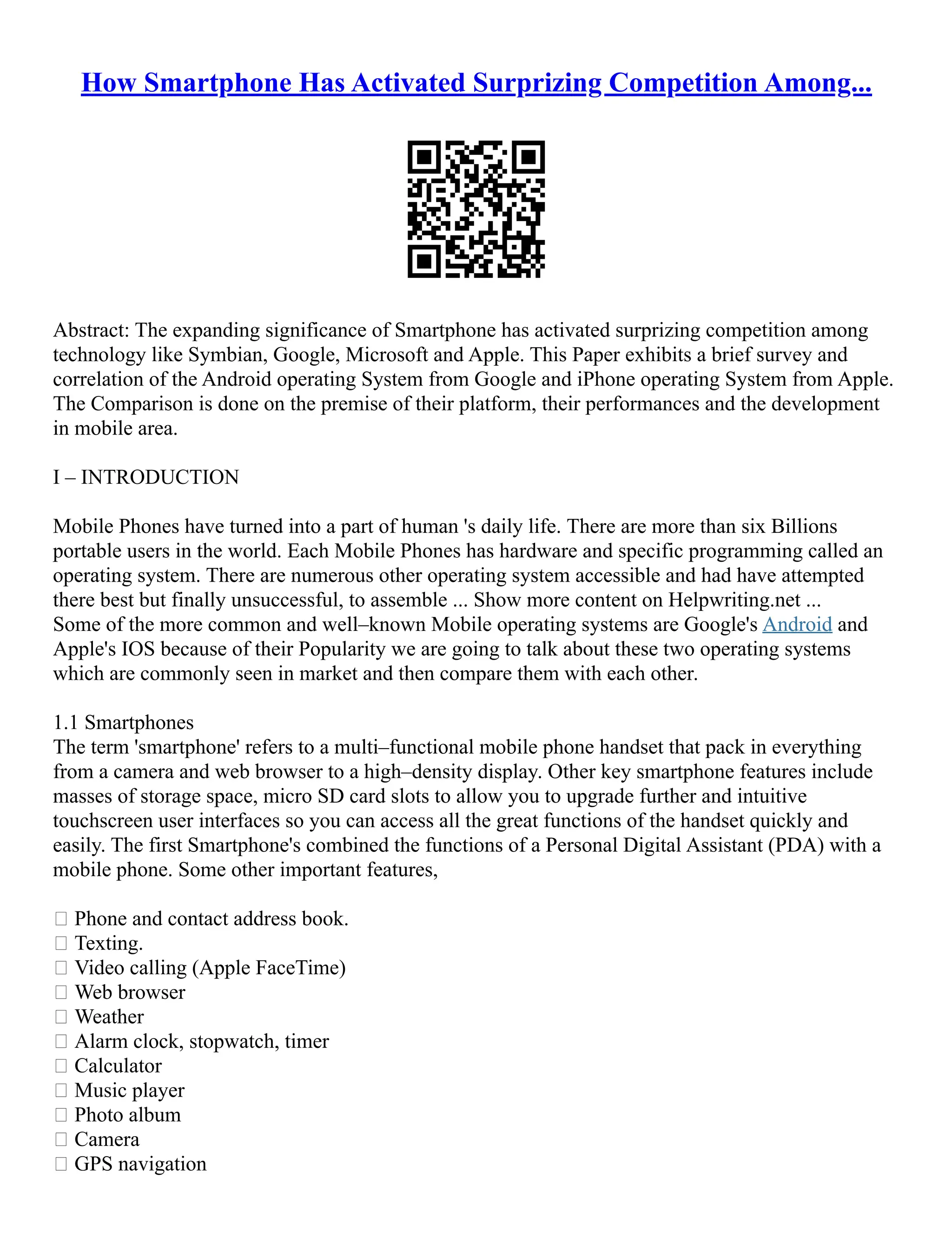 How Smartphone Has Activated Surprizing Competition Among...
Abstract: The expanding significance of Smartphone has activated surprizing competition among
technology like Symbian, Google, Microsoft and Apple. This Paper exhibits a brief survey and
correlation of the Android operating System from Google and iPhone operating System from Apple.
The Comparison is done on the premise of their platform, their performances and the development
in mobile area.
I – INTRODUCTION
Mobile Phones have turned into a part of human 's daily life. There are more than six Billions
portable users in the world. Each Mobile Phones has hardware and specific programming called an
operating system. There are numerous other operating system accessible and had have attempted
there best but finally unsuccessful, to assemble ... Show more content on Helpwriting.net ...
Some of the more common and well–known Mobile operating systems are Google's Android and
Apple's IOS because of their Popularity we are going to talk about these two operating systems
which are commonly seen in market and then compare them with each other.
1.1 Smartphones
The term 'smartphone' refers to a multi–functional mobile phone handset that pack in everything
from a camera and web browser to a high–density display. Other key smartphone features include
masses of storage space, micro SD card slots to allow you to upgrade further and intuitive
touchscreen user interfaces so you can access all the great functions of the handset quickly and
easily. The first Smartphone's combined the functions of a Personal Digital Assistant (PDA) with a
mobile phone. Some other important features,
 Phone and contact address book.
 Texting.
 Video calling (Apple FaceTime)
 Web browser
 Weather
 Alarm clock, stopwatch, timer
 Calculator
 Music player
 Photo album
 Camera
 GPS navigation
 