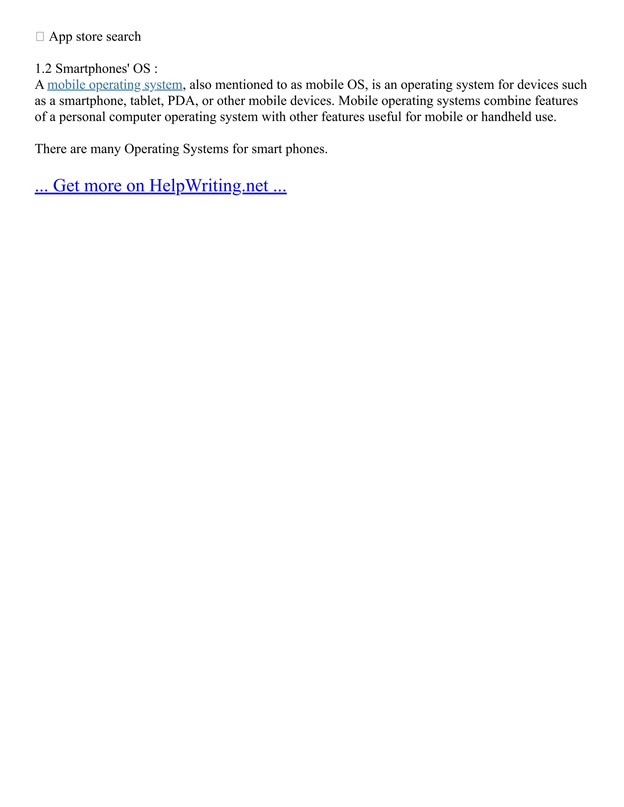  App store search
1.2 Smartphones' OS :
A mobile operating system, also mentioned to as mobile OS, is an operating system for devices such
as a smartphone, tablet, PDA, or other mobile devices. Mobile operating systems combine features
of a personal computer operating system with other features useful for mobile or handheld use.
There are many Operating Systems for smart phones.
... Get more on HelpWriting.net ...
 