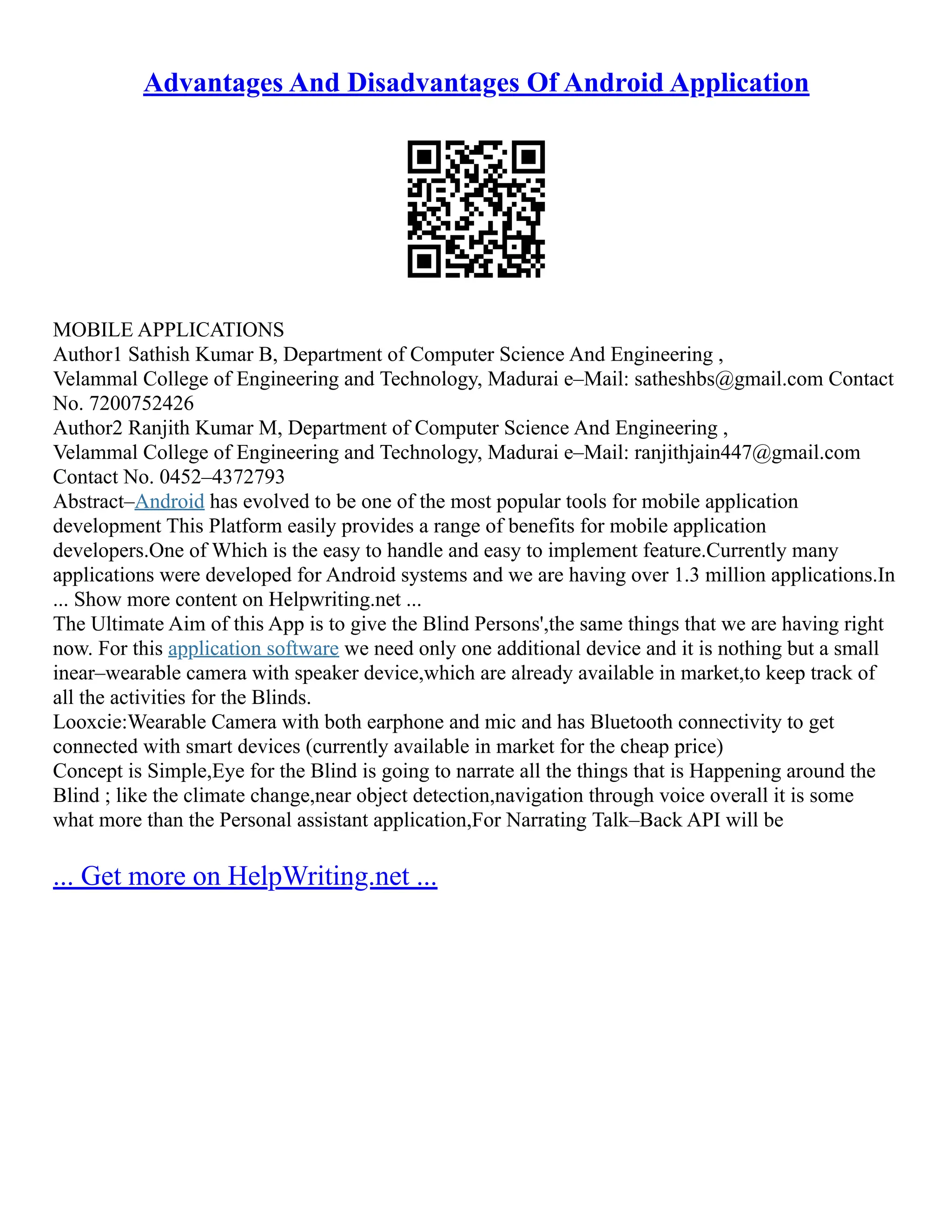 Advantages And Disadvantages Of Android Application
MOBILE APPLICATIONS
Author1 Sathish Kumar B, Department of Computer Science And Engineering ,
Velammal College of Engineering and Technology, Madurai e–Mail: satheshbs@gmail.com Contact
No. 7200752426
Author2 Ranjith Kumar M, Department of Computer Science And Engineering ,
Velammal College of Engineering and Technology, Madurai e–Mail: ranjithjain447@gmail.com
Contact No. 0452–4372793
Abstract–Android has evolved to be one of the most popular tools for mobile application
development This Platform easily provides a range of benefits for mobile application
developers.One of Which is the easy to handle and easy to implement feature.Currently many
applications were developed for Android systems and we are having over 1.3 million applications.In
... Show more content on Helpwriting.net ...
The Ultimate Aim of this App is to give the Blind Persons',the same things that we are having right
now. For this application software we need only one additional device and it is nothing but a small
inear–wearable camera with speaker device,which are already available in market,to keep track of
all the activities for the Blinds.
Looxcie:Wearable Camera with both earphone and mic and has Bluetooth connectivity to get
connected with smart devices (currently available in market for the cheap price)
Concept is Simple,Eye for the Blind is going to narrate all the things that is Happening around the
Blind ; like the climate change,near object detection,navigation through voice overall it is some
what more than the Personal assistant application,For Narrating Talk–Back API will be
... Get more on HelpWriting.net ...
 