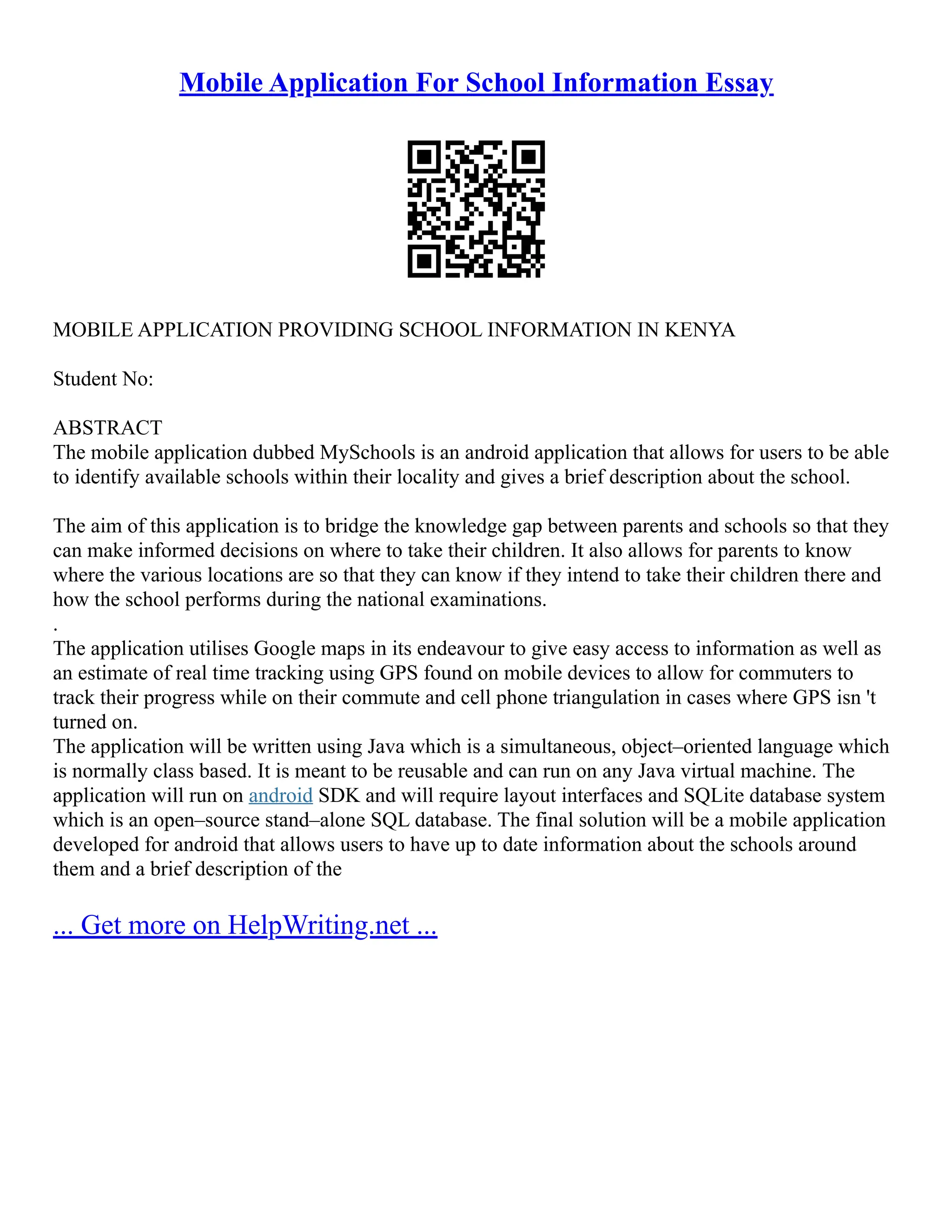 Mobile Application For School Information Essay
MOBILE APPLICATION PROVIDING SCHOOL INFORMATION IN KENYA
Student No:
ABSTRACT
The mobile application dubbed MySchools is an android application that allows for users to be able
to identify available schools within their locality and gives a brief description about the school.
The aim of this application is to bridge the knowledge gap between parents and schools so that they
can make informed decisions on where to take their children. It also allows for parents to know
where the various locations are so that they can know if they intend to take their children there and
how the school performs during the national examinations.
.
The application utilises Google maps in its endeavour to give easy access to information as well as
an estimate of real time tracking using GPS found on mobile devices to allow for commuters to
track their progress while on their commute and cell phone triangulation in cases where GPS isn 't
turned on.
The application will be written using Java which is a simultaneous, object–oriented language which
is normally class based. It is meant to be reusable and can run on any Java virtual machine. The
application will run on android SDK and will require layout interfaces and SQLite database system
which is an open–source stand–alone SQL database. The final solution will be a mobile application
developed for android that allows users to have up to date information about the schools around
them and a brief description of the
... Get more on HelpWriting.net ...
 