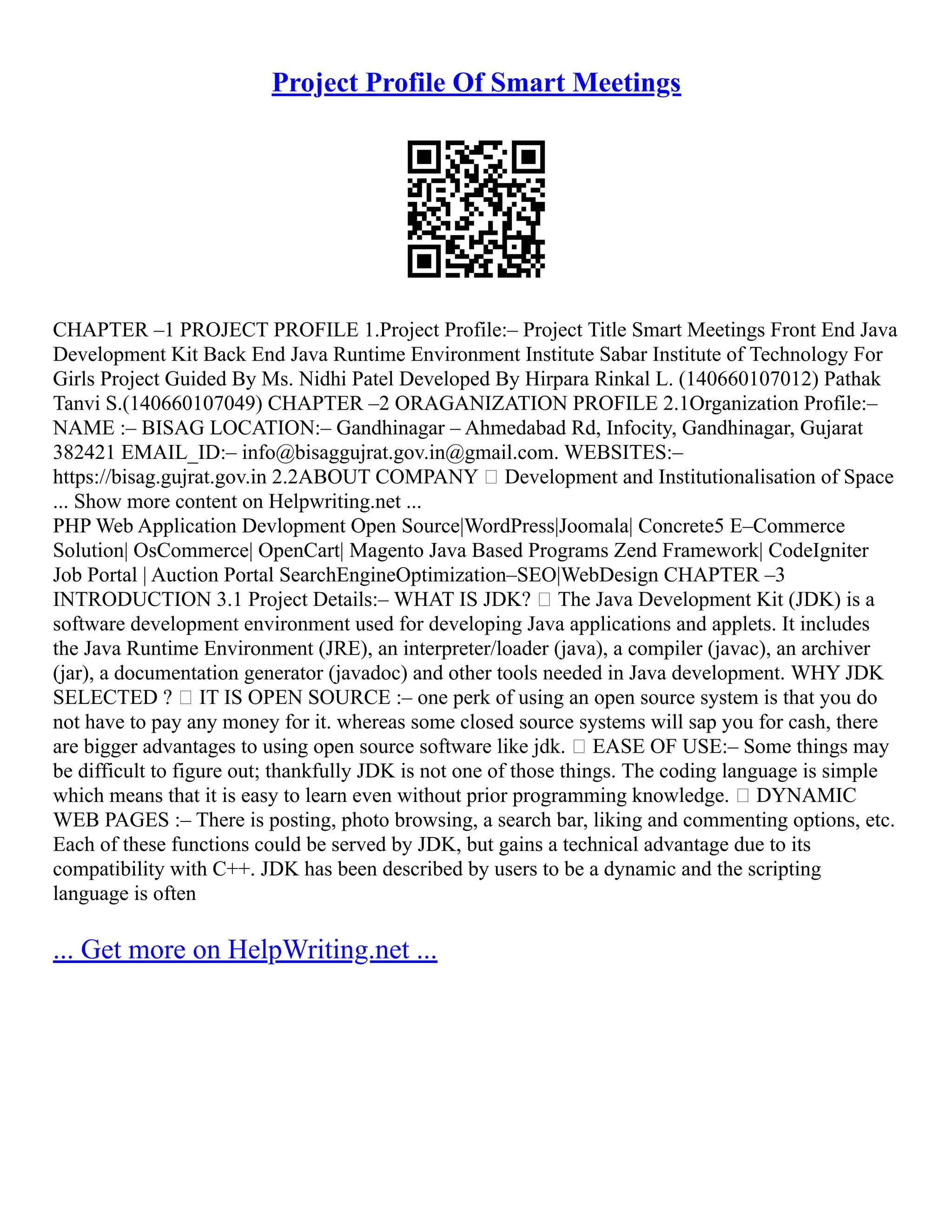 Project Profile Of Smart Meetings
CHAPTER –1 PROJECT PROFILE 1.Project Profile:– Project Title Smart Meetings Front End Java
Development Kit Back End Java Runtime Environment Institute Sabar Institute of Technology For
Girls Project Guided By Ms. Nidhi Patel Developed By Hirpara Rinkal L. (140660107012) Pathak
Tanvi S.(140660107049) CHAPTER –2 ORAGANIZATION PROFILE 2.1Organization Profile:–
NAME :– BISAG LOCATION:– Gandhinagar – Ahmedabad Rd, Infocity, Gandhinagar, Gujarat
382421 EMAIL_ID:– info@bisaggujrat.gov.in@gmail.com. WEBSITES:–
https://bisag.gujrat.gov.in 2.2ABOUT COMPANY  Development and Institutionalisation of Space
... Show more content on Helpwriting.net ...
PHP Web Application Devlopment Open Source|WordPress|Joomala| Concrete5 E–Commerce
Solution| OsCommerce| OpenCart| Magento Java Based Programs Zend Framework| CodeIgniter
Job Portal | Auction Portal SearchEngineOptimization–SEO|WebDesign CHAPTER –3
INTRODUCTION 3.1 Project Details:– WHAT IS JDK?  The Java Development Kit (JDK) is a
software development environment used for developing Java applications and applets. It includes
the Java Runtime Environment (JRE), an interpreter/loader (java), a compiler (javac), an archiver
(jar), a documentation generator (javadoc) and other tools needed in Java development. WHY JDK
SELECTED ?  IT IS OPEN SOURCE :– one perk of using an open source system is that you do
not have to pay any money for it. whereas some closed source systems will sap you for cash, there
are bigger advantages to using open source software like jdk.  EASE OF USE:– Some things may
be difficult to figure out; thankfully JDK is not one of those things. The coding language is simple
which means that it is easy to learn even without prior programming knowledge.  DYNAMIC
WEB PAGES :– There is posting, photo browsing, a search bar, liking and commenting options, etc.
Each of these functions could be served by JDK, but gains a technical advantage due to its
compatibility with C++. JDK has been described by users to be a dynamic and the scripting
language is often
... Get more on HelpWriting.net ...
 