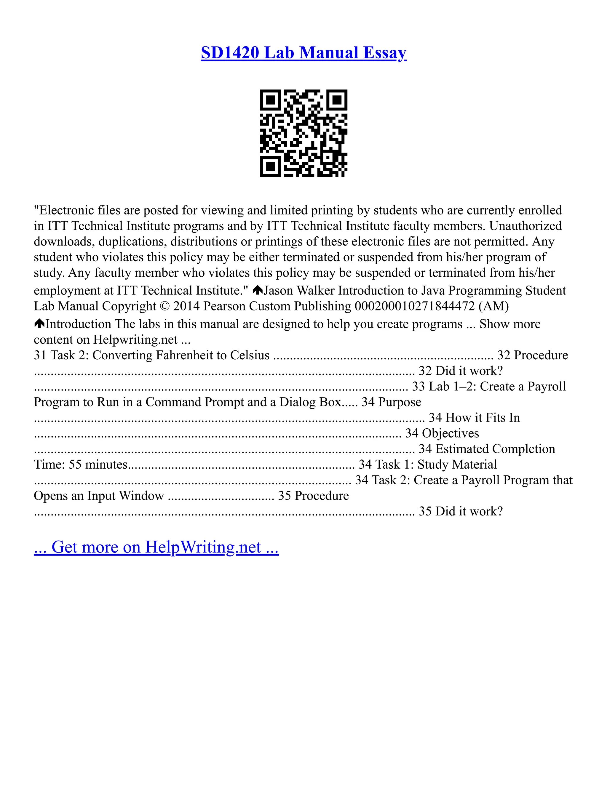 SD1420 Lab Manual Essay
"Electronic files are posted for viewing and limited printing by students who are currently enrolled
in ITT Technical Institute programs and by ITT Technical Institute faculty members. Unauthorized
downloads, duplications, distributions or printings of these electronic files are not permitted. Any
student who violates this policy may be either terminated or suspended from his/her program of
study. Any faculty member who violates this policy may be suspended or terminated from his/her
employment at ITT Technical Institute." Jason Walker Introduction to Java Programming Student
Lab Manual Copyright © 2014 Pearson Custom Publishing 000200010271844472 (AM)
Introduction The labs in this manual are designed to help you create programs ... Show more
content on Helpwriting.net ...
31 Task 2: Converting Fahrenheit to Celsius .................................................................. 32 Procedure
.................................................................................................................. 32 Did it work?
................................................................................................................ 33 Lab 1–2: Create a Payroll
Program to Run in a Command Prompt and a Dialog Box..... 34 Purpose
..................................................................................................................... 34 How it Fits In
.............................................................................................................. 34 Objectives
.................................................................................................................. 34 Estimated Completion
Time: 55 minutes.................................................................... 34 Task 1: Study Material
............................................................................................... 34 Task 2: Create a Payroll Program that
Opens an Input Window ................................ 35 Procedure
.................................................................................................................. 35 Did it work?
... Get more on HelpWriting.net ...
 
