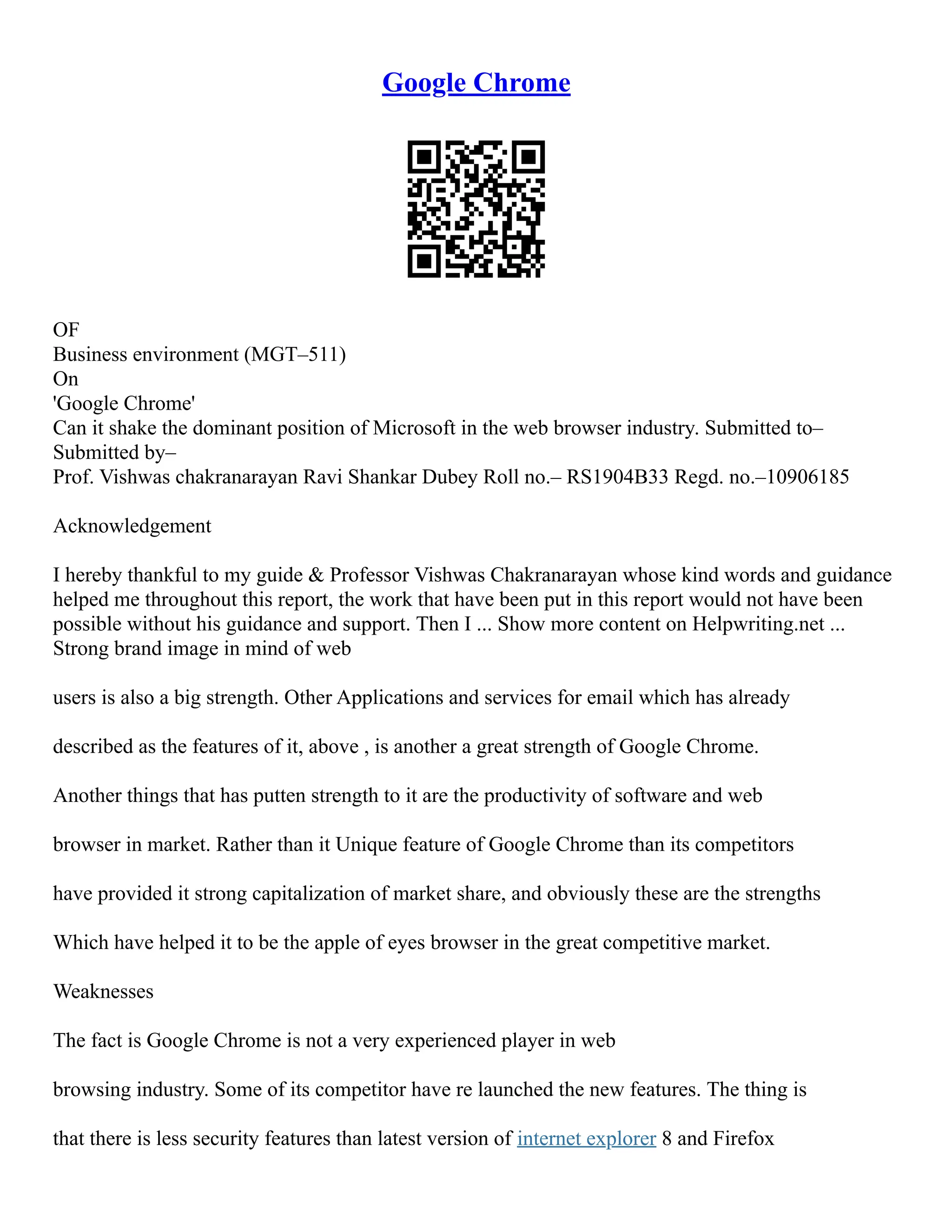 Google Chrome
OF
Business environment (MGT–511)
On
'Google Chrome'
Can it shake the dominant position of Microsoft in the web browser industry. Submitted to–
Submitted by–
Prof. Vishwas chakranarayan Ravi Shankar Dubey Roll no.– RS1904B33 Regd. no.–10906185
Acknowledgement
I hereby thankful to my guide & Professor Vishwas Chakranarayan whose kind words and guidance
helped me throughout this report, the work that have been put in this report would not have been
possible without his guidance and support. Then I ... Show more content on Helpwriting.net ...
Strong brand image in mind of web
users is also a big strength. Other Applications and services for email which has already
described as the features of it, above , is another a great strength of Google Chrome.
Another things that has putten strength to it are the productivity of software and web
browser in market. Rather than it Unique feature of Google Chrome than its competitors
have provided it strong capitalization of market share, and obviously these are the strengths
Which have helped it to be the apple of eyes browser in the great competitive market.
Weaknesses
The fact is Google Chrome is not a very experienced player in web
browsing industry. Some of its competitor have re launched the new features. The thing is
that there is less security features than latest version of internet explorer 8 and Firefox
 