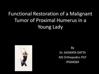 Functional Restoration of a Malignant
Tumor of Proximal Humerus in a
Young Lady
By
Dr. SASWATA DATTA
MS Orthopedics PGT
IPGME&R
 