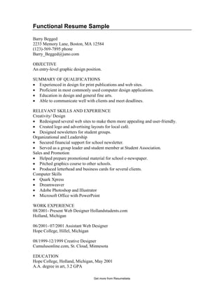 Functional Resume Sample
Barry Begged
2233 Memory Lane, Boston, MA 12584
(123)-569-7895 phone
Barry_Begged@juno.com
OBJECTIVE
An entry-level graphic design position.
SUMMARY OF QUALIFICATIONS
• Experienced in design for print publications and web sites.
• Proficient in most commonly used computer design applications.
• Education in design and general fine arts.
• Able to communicate well with clients and meet deadlines.
RELEVANT SKILLS AND EXPERIENCE
Creativity/ Design
• Redesigned several web sites to make them more appealing and user-friendly.
• Created logo and advertising layouts for local café.
• Designed newsletters for student groups.
Organizational and Leadership
• Secured financial support for school newsletter.
• Served as a group leader and student member at Student Association.
Sales and Promotion
• Helped prepare promotional material for school e-newspaper.
• Pitched graphics course to other schools.
• Produced letterhead and business cards for several clients.
Computer Skills
• Quark Xpress
• Dreamweaver
• Adobe Photoshop and Illustrator
• Microsoft Office with PowerPoint
WORK EXPERIENCE
08/2001- Present Web Designer Hollandstudents.com
Holland, Michigan
06/2001- 07/2001 Assistant Web Designer
Hope College, Hillel, Michigan
08/1999-12/1999 Creative Designer
Cumulusonline.com, St. Cloud, Minnesota
EDUCATION
Hope College, Holland, Michigan, May 2001
A.A. degree in art, 3.2 GPA
Get more from Resumebeta
 