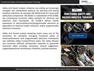 https://www.tonex.com/training-courses/functional-safety-hazard-analysis-training/
Functional Safety and Hazard Analysis Training
Safety and Hazard analysis rehearses are ending up increasingly
managed and standardized practices for planning and testing
hardware and items, for example, ISO 26262 tends to t issues with
safety basic components. ISO 26262 is a subordinate of IEC 61508,
the conventional functional safety standard for electrical and
electronic (E/E) frameworks. IEC 61508-4 defines E/E/PE
evaluations or electrical/electronic/programmable electronic as
dependent on electrical and/or electronic and/or programmable
electronic innovation.
Safety and Hazard analysis preparing covers every one of the
necessities for standards managing functional safety of
electrical/electronic and programmable electronic frameworks
and subtleties safety trustworthiness levels, the safety lifecycle
and numerous different prerequisites expected to guarantee
functional safety including: necessities, venture suggestions,
support/operational ramifications, Checklists, and best practices.
 