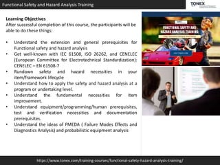 https://www.tonex.com/training-courses/functional-safety-hazard-analysis-training/
Functional Safety and Hazard Analysis Training
Learning Objectives
After successful completion of this course, the participants will be
able to do these things:
• Understand the extension and general prerequisites for
Functional safety and hazard analysis
• Get well-known with IEC 61508, ISO 26262, and CENELEC
(European Committee for Electrotechnical Standardization):
CENELEC – EN 61508-7
• Rundown safety and hazard necessities in your
item/framework lifecycle
• Understand how to apply the safety and hazard analysis at a
program or undertaking level.
• Understand the fundamental necessities for item
improvement.
• Understand equipment/programming/human prerequisites,
test and verification necessities and documentation
prerequisites.
• Understand the ideas of FMEDA ( Failure Modes Effects and
Diagnostics Analysis) and probabilistic equipment analysis
 