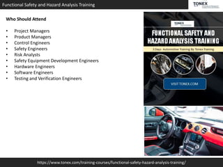 https://www.tonex.com/training-courses/functional-safety-hazard-analysis-training/
Functional Safety and Hazard Analysis Training
Who Should Attend
• Project Managers
• Product Managers
• Control Engineers
• Safety Engineers
• Risk Analysts
• Safety Equipment Development Engineers
• Hardware Engineers
• Software Engineers
• Testing and Verification Engineers
 