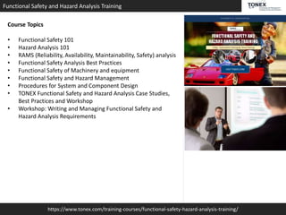 https://www.tonex.com/training-courses/functional-safety-hazard-analysis-training/
Functional Safety and Hazard Analysis Training
Course Topics
• Functional Safety 101
• Hazard Analysis 101
• RAMS (Reliability, Availability, Maintainability, Safety) analysis
• Functional Safety Analysis Best Practices
• Functional Safety of Machinery and equipment
• Functional Safety and Hazard Management
• Procedures for System and Component Design
• TONEX Functional Safety and Hazard Analysis Case Studies,
Best Practices and Workshop
• Workshop: Writing and Managing Functional Safety and
Hazard Analysis Requirements
 
