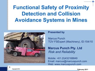 1
February 2011Copyright 2010.
Presented by
Marcus Punch
TÜV FSExpert (Machinery), ID:154/10
Marcus Punch Pty. Ltd
Risk and Reliability
Mobile: +61 (0)432168849
Email: marcus@marcuspunch.com
Web: www.marcuspunch.com
Functional Safety of Proximity
Detection and Collision
Avoidance Systems in Mines
 