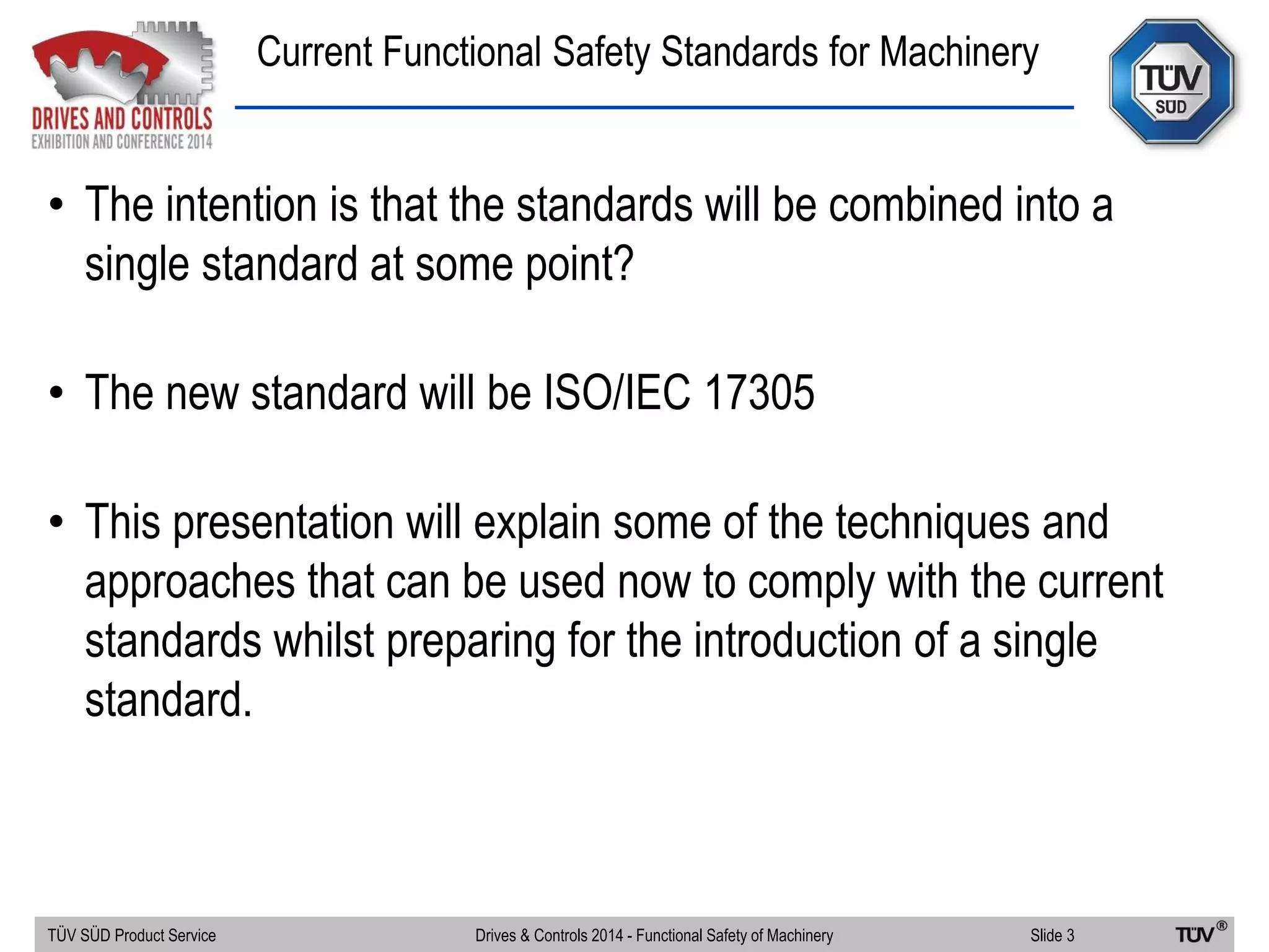 Current Functional Safety Standards for Machinery
TÜV SÜD Product Service Slide 3Drives & Controls 2014 - Functional Safety of Machinery
• The intention is that the standards will be combined into a
single standard at some point?
• The new standard will be ISO/IEC 17305
• This presentation will explain some of the techniques and
approaches that can be used now to comply with the current
standards whilst preparing for the introduction of a single
standard.
 