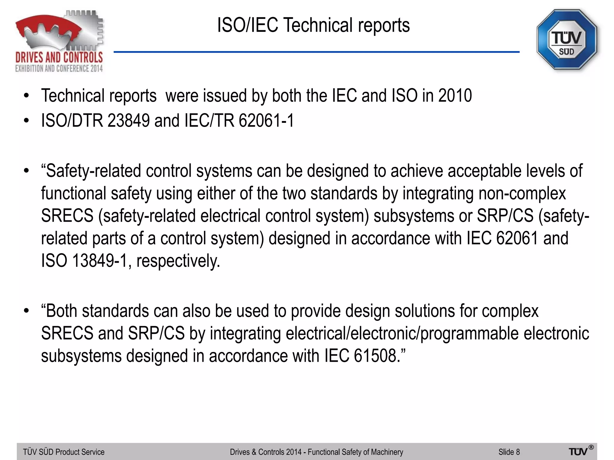 ISO/IEC Technical reports
TÜV SÜD Product Service Slide 8Drives & Controls 2014 - Functional Safety of Machinery
• Technical reports were issued by both the IEC and ISO in 2010
• ISO/DTR 23849 and IEC/TR 62061-1
• “Safety-related control systems can be designed to achieve acceptable levels of
functional safety using either of the two standards by integrating non-complex
SRECS (safety-related electrical control system) subsystems or SRP/CS (safety-
related parts of a control system) designed in accordance with IEC 62061 and
ISO 13849-1, respectively.
• “Both standards can also be used to provide design solutions for complex
SRECS and SRP/CS by integrating electrical/electronic/programmable electronic
subsystems designed in accordance with IEC 61508.”
 