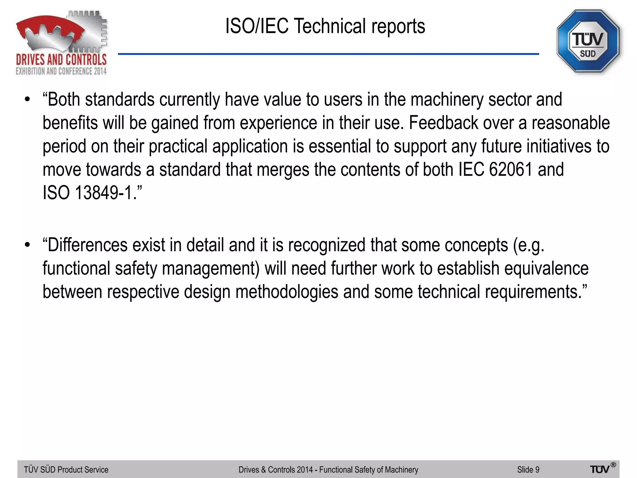 ISO/IEC Technical reports
TÜV SÜD Product Service Slide 9Drives & Controls 2014 - Functional Safety of Machinery
• “Both standards currently have value to users in the machinery sector and
benefits will be gained from experience in their use. Feedback over a reasonable
period on their practical application is essential to support any future initiatives to
move towards a standard that merges the contents of both IEC 62061 and
ISO 13849-1.”
• “Differences exist in detail and it is recognized that some concepts (e.g.
functional safety management) will need further work to establish equivalence
between respective design methodologies and some technical requirements.”
 