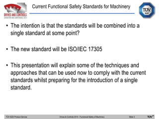 Current Functional Safety Standards for Machinery
TÜV SÜD Product Service Slide 3Drives & Controls 2014 - Functional Safety of Machinery
• The intention is that the standards will be combined into a
single standard at some point?
• The new standard will be ISO/IEC 17305
• This presentation will explain some of the techniques and
approaches that can be used now to comply with the current
standards whilst preparing for the introduction of a single
standard.
 