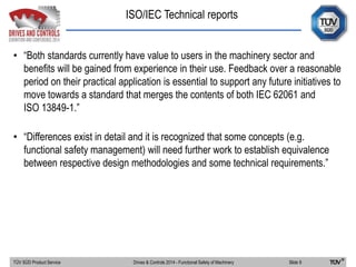 ISO/IEC Technical reports
TÜV SÜD Product Service Slide 9Drives & Controls 2014 - Functional Safety of Machinery
• “Both standards currently have value to users in the machinery sector and
benefits will be gained from experience in their use. Feedback over a reasonable
period on their practical application is essential to support any future initiatives to
move towards a standard that merges the contents of both IEC 62061 and
ISO 13849-1.”
• “Differences exist in detail and it is recognized that some concepts (e.g.
functional safety management) will need further work to establish equivalence
between respective design methodologies and some technical requirements.”
 